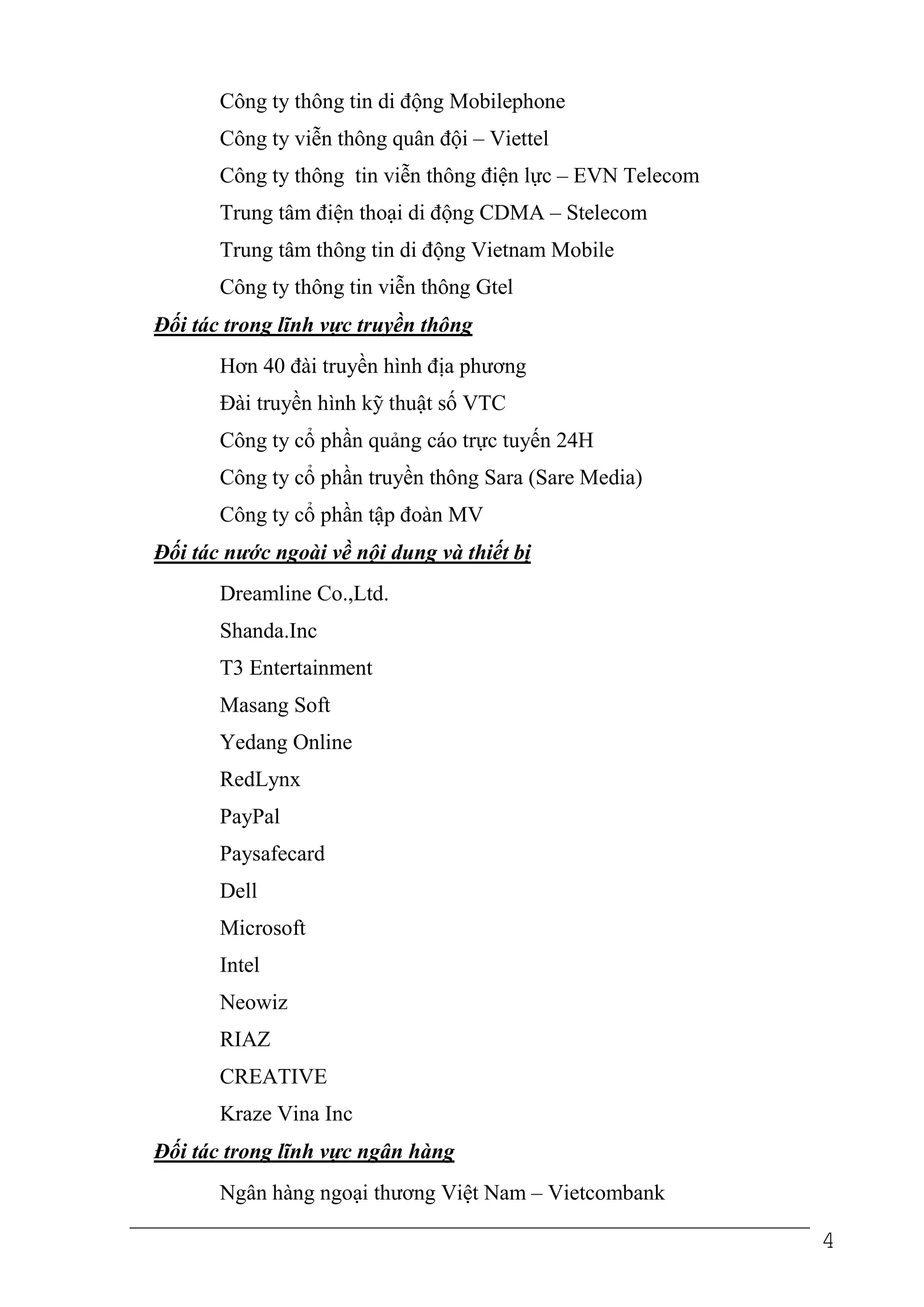 Công ty thông tin di động Mobilephone
       Công ty viễn thông quân đội – Viettel
       Công ty thông tin viễn thông điện lực – EVN Telecom
       Trung tâm điện thoại di động CDMA – Stelecom
       Trung tâm thông tin di động Vietnam Mobile
       Công ty thông tin viễn thông Gtel
Đối tác trong lĩnh vực truyền thông
       Hơn 40 đài truyền hình địa phương
       Đài truyền hình kỹ thuật số VTC
       Công ty cổ phần quảng cáo trực tuyến 24H
       Công ty cổ phần truyền thông Sara (Sare Media)
       Công ty cổ phần tập đoàn MV
Đối tác nước ngoài về nội dung và thiết bị
       Dreamline Co.,Ltd.
       Shanda.Inc
       T3 Entertainment
       Masang Soft
       Yedang Online
       RedLynx
       PayPal
       Paysafecard
       Dell
       Microsoft
       Intel
       Neowiz
       RIAZ
       CREATIVE
       Kraze Vina Inc
Đối tác trong lĩnh vực ngân hàng
       Ngân hàng ngoại thương Việt Nam – Vietcombank

                                                             4
 