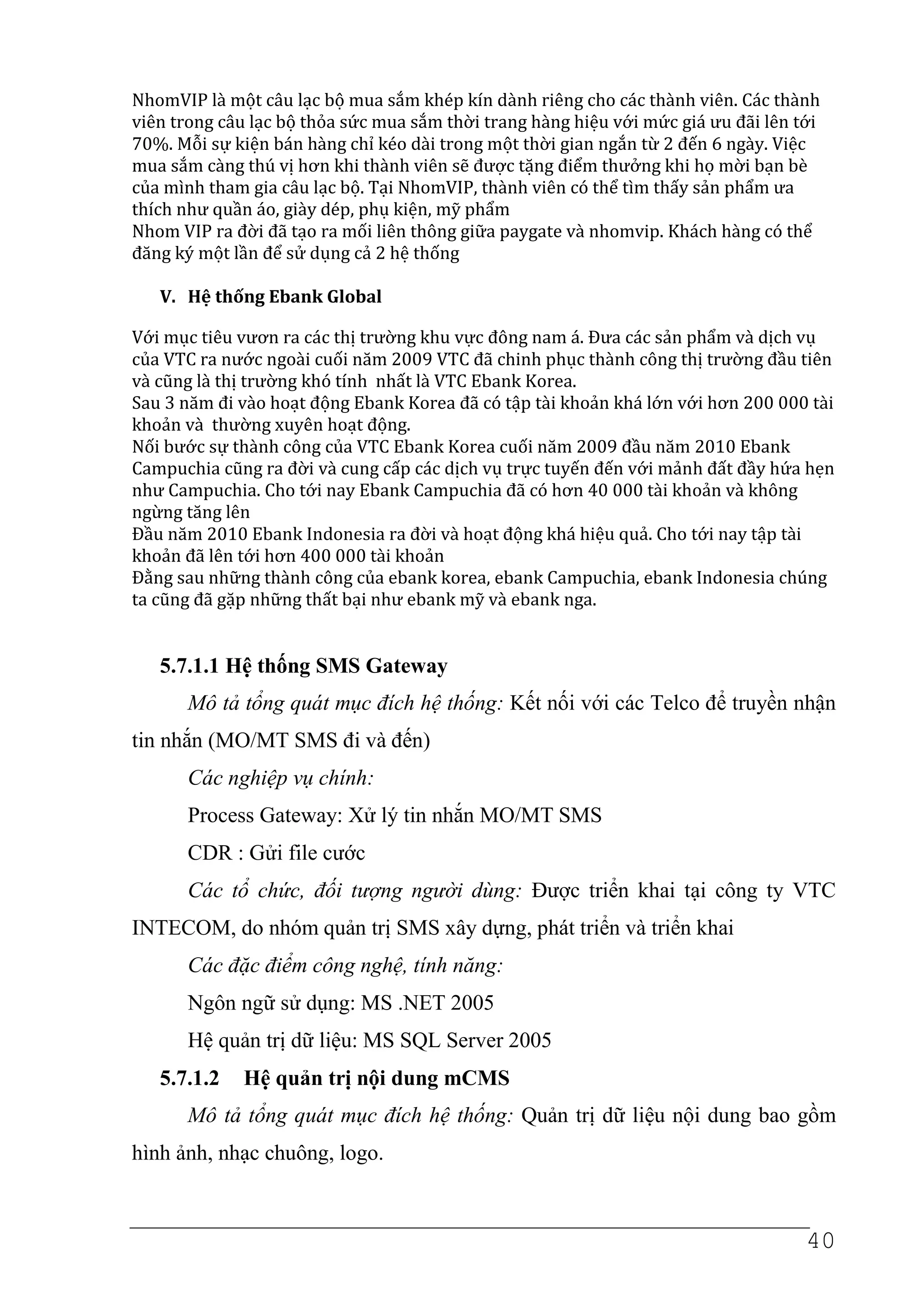 NhomVIP là một câu lạc bộ mua sắm khép kín dành riêng cho các thành viên. Các thành
viên trong câu lạc bộ thỏa sức mua sắm thời trang hàng hiệu với mức giá ưu đãi lên tới
70%. Mỗi sự kiện bán hàng chỉ kéo dài trong một thời gian ngắn từ 2 đến 6 ngày. Việc
mua sắm càng thú vị hơn khi thành viên sẽ được tặng điểm thưởng khi họ mời bạn bè
của mình tham gia câu lạc bộ. Tại NhomVIP, thành viên có thể tìm thấy sản phẩm ưa
thích như quần áo, giày dép, phụ kiện, mỹ phẩm
Nhom VIP ra đời đã tạo ra mối liên thông giữa paygate và nhomvip. Khách hàng có thể
đăng ký một lần để sử dụng cả 2 hệ thống

   V. Hệ thống Ebank Global

Với mục tiêu vươn ra các thị trường khu vực đông nam á. Đưa các sản phẩm và dịch vụ
của VTC ra nước ngoài cuối năm 2009 VTC đã chinh phục thành công thị trường đầu tiên
và cũng là thị trường khó tính nhất là VTC Ebank Korea.
Sau 3 năm đi vào hoạt động Ebank Korea đã có tập tài khoản khá lớn với hơn 200 000 tài
khoản và thường xuyên hoạt động.
Nối bước sự thành công của VTC Ebank Korea cuối năm 2009 đầu năm 2010 Ebank
Campuchia cũng ra đời và cung cấp các dịch vụ trực tuyến đến với mảnh đất đầy hứa hẹn
như Campuchia. Cho tới nay Ebank Campuchia đã có hơn 40 000 tài khoản và không
ngừng tăng lên
Đầu năm 2010 Ebank Indonesia ra đời và hoạt động khá hiệu quả. Cho tới nay tập tài
khoản đã lên tới hơn 400 000 tài khoản
Đằng sau những thành công của ebank korea, ebank Campuchia, ebank Indonesia chúng
ta cũng đã gặp những thất bại như ebank mỹ và ebank nga.


   5.7.1.1 Hệ thống SMS Gateway
      Mô tả tổng quát mục đích hệ thống: Kết nối với các Telco để truyền nhận
tin nhắn (MO/MT SMS đi và đến)
      Các nghiệp vụ chính:
      Process Gateway: Xử lý tin nhắn MO/MT SMS
      CDR : Gửi file cước
      Các tổ chức, đối tượng người dùng: Được triển khai tại công ty VTC
INTECOM, do nhóm quản trị SMS xây dựng, phát triển và triển khai
      Các đặc điểm công nghệ, tính năng:
      Ngôn ngữ sử dụng: MS .NET 2005
      Hệ quản trị dữ liệu: MS SQL Server 2005
   5.7.1.2   Hệ quản trị nội dung mCMS
      Mô tả tổng quát mục đích hệ thống: Quản trị dữ liệu nội dung bao gồm
hình ảnh, nhạc chuông, logo.



                                                                                    40
 