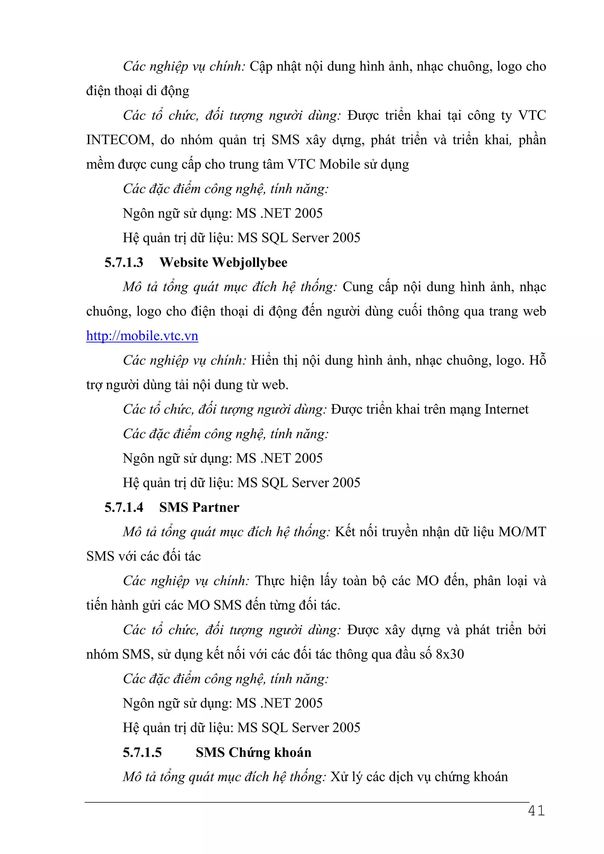 Các nghiệp vụ chính: Cập nhật nội dung hình ảnh, nhạc chuông, logo cho
điện thoại di động
      Các tổ chức, đối tượng người dùng: Được triển khai tại công ty VTC
INTECOM, do nhóm quản trị SMS xây dựng, phát triển và triển khai, phần
mềm được cung cấp cho trung tâm VTC Mobile sử dụng
      Các đặc điểm công nghệ, tính năng:
      Ngôn ngữ sử dụng: MS .NET 2005
      Hệ quản trị dữ liệu: MS SQL Server 2005
   5.7.1.3   Website Webjollybee
      Mô tả tổng quát mục đích hệ thống: Cung cấp nội dung hình ảnh, nhạc
chuông, logo cho điện thoại di động đến người dùng cuối thông qua trang web
http://mobile.vtc.vn
      Các nghiệp vụ chính: Hiển thị nội dung hình ảnh, nhạc chuông, logo. Hỗ
trợ người dùng tải nội dung từ web.
      Các tổ chức, đối tượng người dùng: Được triển khai trên mạng Internet
      Các đặc điểm công nghệ, tính năng:
      Ngôn ngữ sử dụng: MS .NET 2005
      Hệ quản trị dữ liệu: MS SQL Server 2005
   5.7.1.4   SMS Partner
      Mô tả tổng quát mục đích hệ thống: Kết nối truyền nhận dữ liệu MO/MT
SMS với các đối tác
      Các nghiệp vụ chính: Thực hiện lấy toàn bộ các MO đến, phân loại và
tiến hành gửi các MO SMS đến từng đối tác.
      Các tổ chức, đối tượng người dùng: Được xây dựng và phát triển bởi
nhóm SMS, sử dụng kết nối với các đối tác thông qua đầu số 8x30
      Các đặc điểm công nghệ, tính năng:
      Ngôn ngữ sử dụng: MS .NET 2005
      Hệ quản trị dữ liệu: MS SQL Server 2005
      5.7.1.5        SMS Chứng khoán
      Mô tả tổng quát mục đích hệ thống: Xử lý các dịch vụ chứng khoán

                                                                          41
 