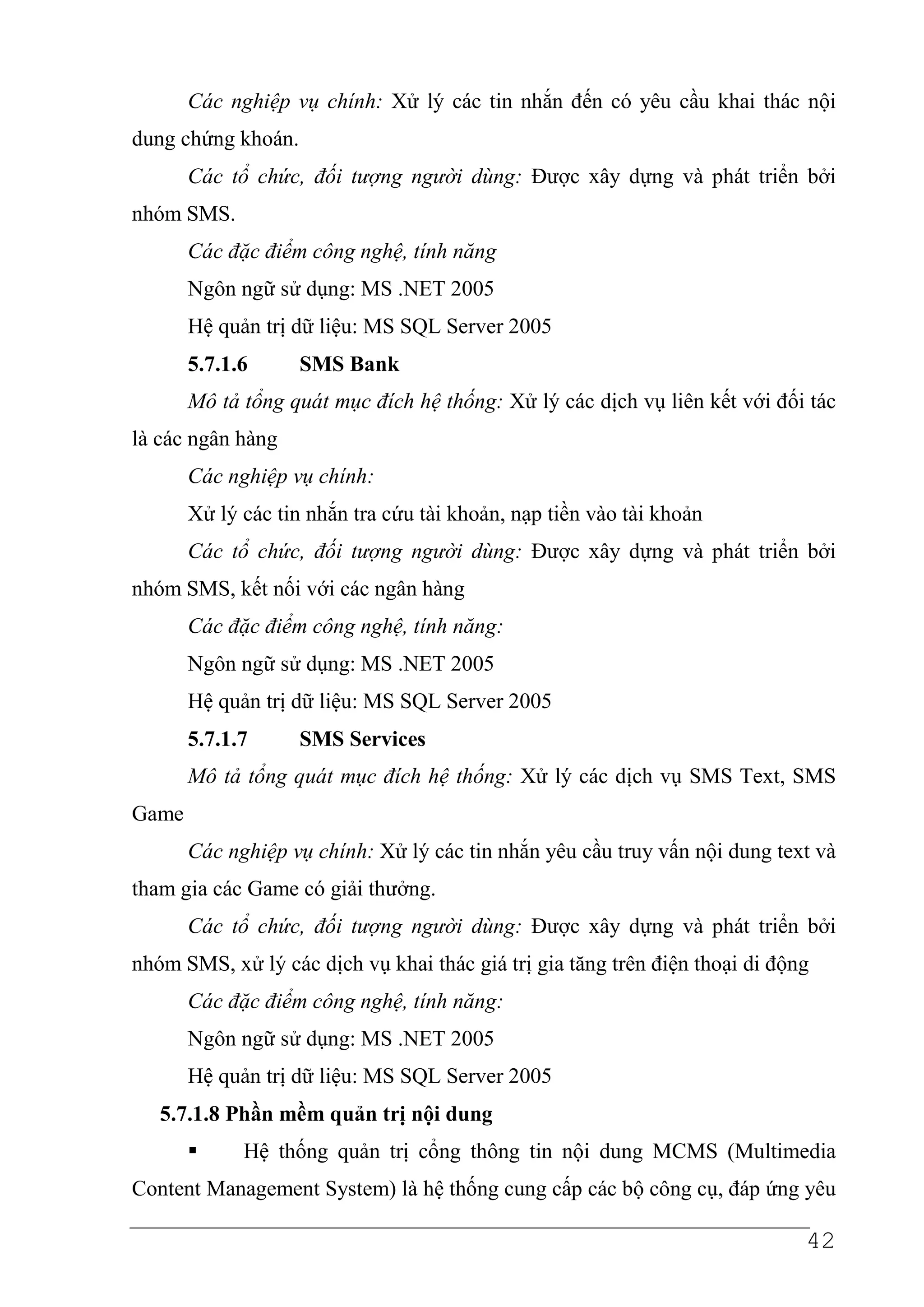 Các nghiệp vụ chính: Xử lý các tin nhắn đến có yêu cầu khai thác nội
dung chứng khoán.
       Các tổ chức, đối tượng người dùng: Được xây dựng và phát triển bởi
nhóm SMS.
       Các đặc điểm công nghệ, tính năng
       Ngôn ngữ sử dụng: MS .NET 2005
       Hệ quản trị dữ liệu: MS SQL Server 2005
       5.7.1.6      SMS Bank
       Mô tả tổng quát mục đích hệ thống: Xử lý các dịch vụ liên kết với đối tác
là các ngân hàng
       Các nghiệp vụ chính:
       Xử lý các tin nhắn tra cứu tài khoản, nạp tiền vào tài khoản
       Các tổ chức, đối tượng người dùng: Được xây dựng và phát triển bởi
nhóm SMS, kết nối với các ngân hàng
       Các đặc điểm công nghệ, tính năng:
       Ngôn ngữ sử dụng: MS .NET 2005
       Hệ quản trị dữ liệu: MS SQL Server 2005
       5.7.1.7      SMS Services
       Mô tả tổng quát mục đích hệ thống: Xử lý các dịch vụ SMS Text, SMS
Game
       Các nghiệp vụ chính: Xử lý các tin nhắn yêu cầu truy vấn nội dung text và
tham gia các Game có giải thưởng.
       Các tổ chức, đối tượng người dùng: Được xây dựng và phát triển bởi
nhóm SMS, xử lý các dịch vụ khai thác giá trị gia tăng trên điện thoại di động
       Các đặc điểm công nghệ, tính năng:
       Ngôn ngữ sử dụng: MS .NET 2005
       Hệ quản trị dữ liệu: MS SQL Server 2005
   5.7.1.8 Phần mềm quản trị nội dung
             Hệ thống quản trị cổng thông tin nội dung MCMS (Multimedia
Content Management System) là hệ thống cung cấp các bộ công cụ, đáp ứng yêu

                                                                             42
 