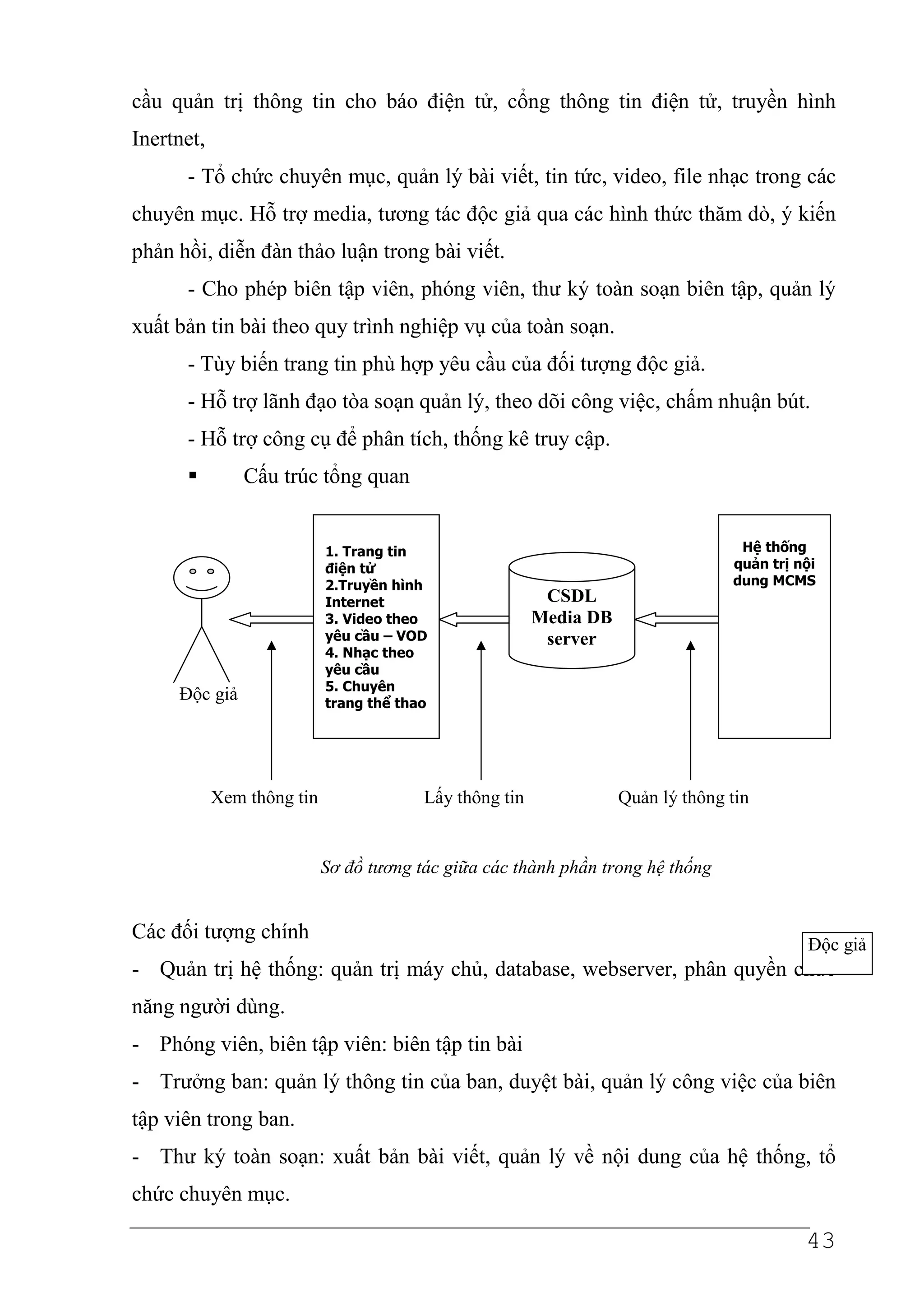 cầu quản trị thông tin cho báo điện tử, cổng thông tin điện tử, truyền hình
Inertnet,
      - Tổ chức chuyên mục, quản lý bài viết, tin tức, video, file nhạc trong các
chuyên mục. Hỗ trợ media, tương tác độc giả qua các hình thức thăm dò, ý kiến
phản hồi, diễn đàn thảo luận trong bài viết.
      - Cho phép biên tập viên, phóng viên, thư ký toàn soạn biên tập, quản lý
xuất bản tin bài theo quy trình nghiệp vụ của toàn soạn.
      - Tùy biến trang tin phù hợp yêu cầu của đối tượng độc giả.
      - Hỗ trợ lãnh đạo tòa soạn quản lý, theo dõi công việc, chấm nhuận bút.
      - Hỗ trợ công cụ để phân tích, thống kê truy cập.
               Cấu trúc tổng quan


                            1. Trang tin                                           Hệ thống
                            điện tử                                               quản trị nội
                            2.Truyền hình                                         dung MCMS
                            Internet                      CSDL
                            3. Video theo                Media DB
                            yêu cầu – VOD                 server
                            4. Nhạc theo
                            yêu cầu
                            5. Chuyên
     Độc giả                trang thể thao




            Xem thông tin                Lấy thông tin              Quản lý thông tin


                            Sơ đồ tương tác giữa các thành phần trong hệ thống


Các đối tượng chính
                                                                                            Độc giả
- Quản trị hệ thống: quản trị máy chủ, database, webserver, phân quyền chức
năng người dùng.
- Phóng viên, biên tập viên: biên tập tin bài
- Trưởng ban: quản lý thông tin của ban, duyệt bài, quản lý công việc của biên
tập viên trong ban.
- Thư ký toàn soạn: xuất bản bài viết, quản lý về nội dung của hệ thống, tổ
chức chuyên mục.

                                                                                            43
 