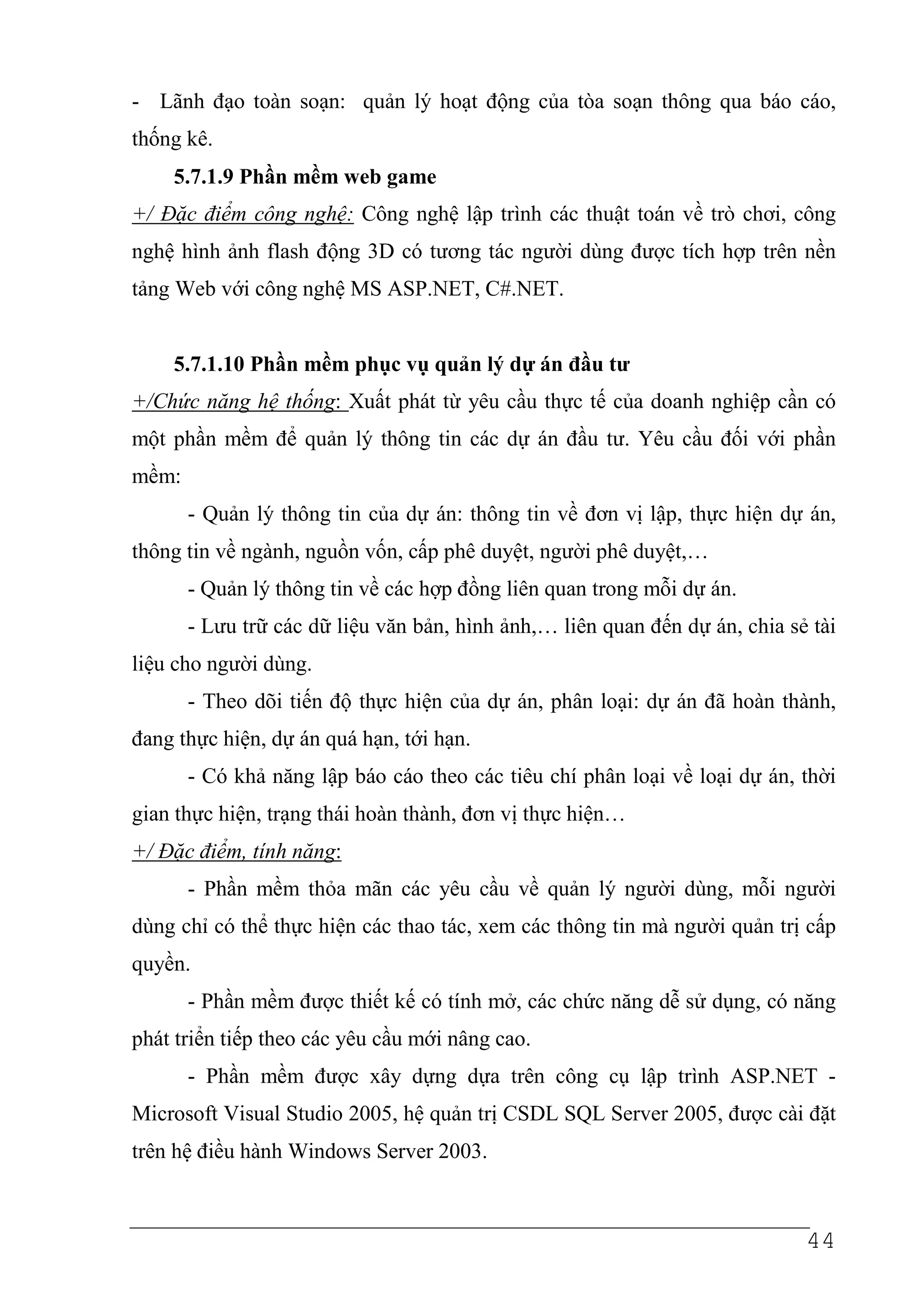 - Lãnh đạo toàn soạn: quản lý hoạt động của tòa soạn thông qua báo cáo,
thống kê.
    5.7.1.9 Phần mềm web game
+/ Đặc điểm công nghệ: Công nghệ lập trình các thuật toán về trò chơi, công
nghệ hình ảnh flash động 3D có tương tác người dùng được tích hợp trên nền
tảng Web với công nghệ MS ASP.NET, C#.NET.


    5.7.1.10 Phần mềm phục vụ quản lý dự án đầu tư
+/Chức năng hệ thống: Xuất phát từ yêu cầu thực tế của doanh nghiệp cần có
một phần mềm để quản lý thông tin các dự án đầu tư. Yêu cầu đối với phần
mềm:
       - Quản lý thông tin của dự án: thông tin về đơn vị lập, thực hiện dự án,
thông tin về ngành, nguồn vốn, cấp phê duyệt, người phê duyệt,…
       - Quản lý thông tin về các hợp đồng liên quan trong mỗi dự án.
       - Lưu trữ các dữ liệu văn bản, hình ảnh,… liên quan đến dự án, chia sẻ tài
liệu cho người dùng.
       - Theo dõi tiến độ thực hiện của dự án, phân loại: dự án đã hoàn thành,
đang thực hiện, dự án quá hạn, tới hạn.
       - Có khả năng lập báo cáo theo các tiêu chí phân loại về loại dự án, thời
gian thực hiện, trạng thái hoàn thành, đơn vị thực hiện…
+/ Đặc điểm, tính năng:
       - Phần mềm thỏa mãn các yêu cầu về quản lý người dùng, mỗi người
dùng chỉ có thể thực hiện các thao tác, xem các thông tin mà người quản trị cấp
quyền.
       - Phần mềm được thiết kế có tính mở, các chức năng dễ sử dụng, có năng
phát triển tiếp theo các yêu cầu mới nâng cao.
       - Phần mềm được xây dựng dựa trên công cụ lập trình ASP.NET -
Microsoft Visual Studio 2005, hệ quản trị CSDL SQL Server 2005, được cài đặt
trên hệ điều hành Windows Server 2003.



                                                                             44
 