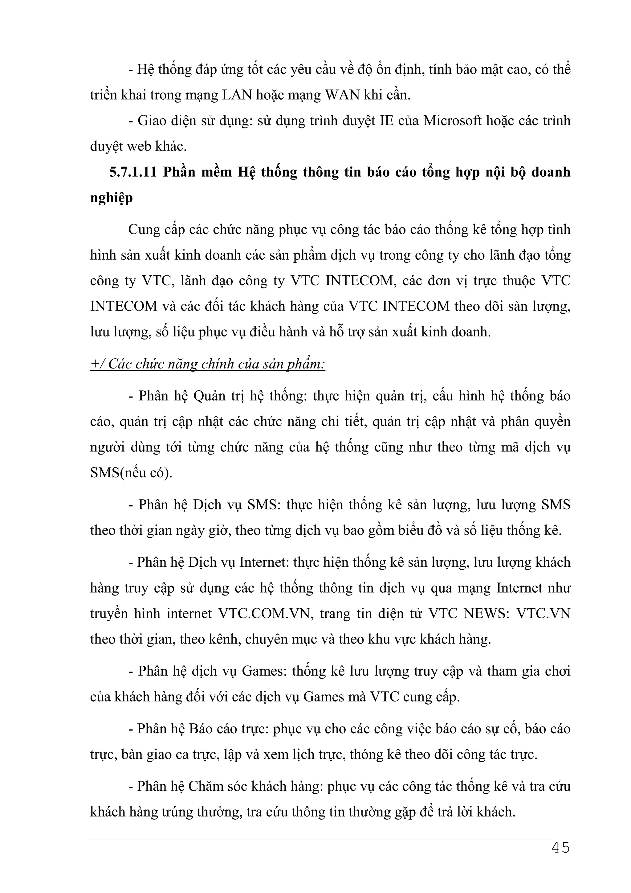 - Hệ thống đáp ứng tốt các yêu cầu về độ ổn định, tính bảo mật cao, có thể
triển khai trong mạng LAN hoặc mạng WAN khi cần.
      - Giao diện sử dụng: sử dụng trình duyệt IE của Microsoft hoặc các trình
duyệt web khác.
   5.7.1.11 Phần mềm Hệ thống thông tin báo cáo tổng hợp nội bộ doanh
nghiệp

      Cung cấp các chức năng phục vụ công tác báo cáo thống kê tổng hợp tình
hình sản xuất kinh doanh các sản phẩm dịch vụ trong công ty cho lãnh đạo tổng
công ty VTC, lãnh đạo công ty VTC INTECOM, các đơn vị trực thuộc VTC
INTECOM và các đối tác khách hàng của VTC INTECOM theo dõi sản lượng,
lưu lượng, số liệu phục vụ điều hành và hỗ trợ sản xuất kinh doanh.

+/ Các chức năng chính của sản phẩm:

      - Phân hệ Quản trị hệ thống: thực hiện quản trị, cấu hình hệ thống báo
cáo, quản trị cập nhật các chức năng chi tiết, quản trị cập nhật và phân quyền
người dùng tới từng chức năng của hệ thống cũng như theo từng mã dịch vụ
SMS(nếu có).

      - Phân hệ Dịch vụ SMS: thực hiện thống kê sản lượng, lưu lượng SMS
theo thời gian ngày giờ, theo từng dịch vụ bao gồm biểu đồ và số liệu thống kê.

      - Phân hệ Dịch vụ Internet: thực hiện thống kê sản lượng, lưu lượng khách
hàng truy cập sử dụng các hệ thống thông tin dịch vụ qua mạng Internet như
truyền hình internet VTC.COM.VN, trang tin điện tử VTC NEWS: VTC.VN
theo thời gian, theo kênh, chuyên mục và theo khu vực khách hàng.

      - Phân hệ dịch vụ Games: thống kê lưu lượng truy cập và tham gia chơi
của khách hàng đối với các dịch vụ Games mà VTC cung cấp.

      - Phân hệ Báo cáo trực: phục vụ cho các công việc báo cáo sự cố, báo cáo
trực, bàn giao ca trực, lập và xem lịch trực, thóng kê theo dõi công tác trực.

      - Phân hệ Chăm sóc khách hàng: phục vụ các công tác thống kê và tra cứu
khách hàng trúng thưởng, tra cứu thông tin thường gặp để trả lời khách.

                                                                                 45
 
