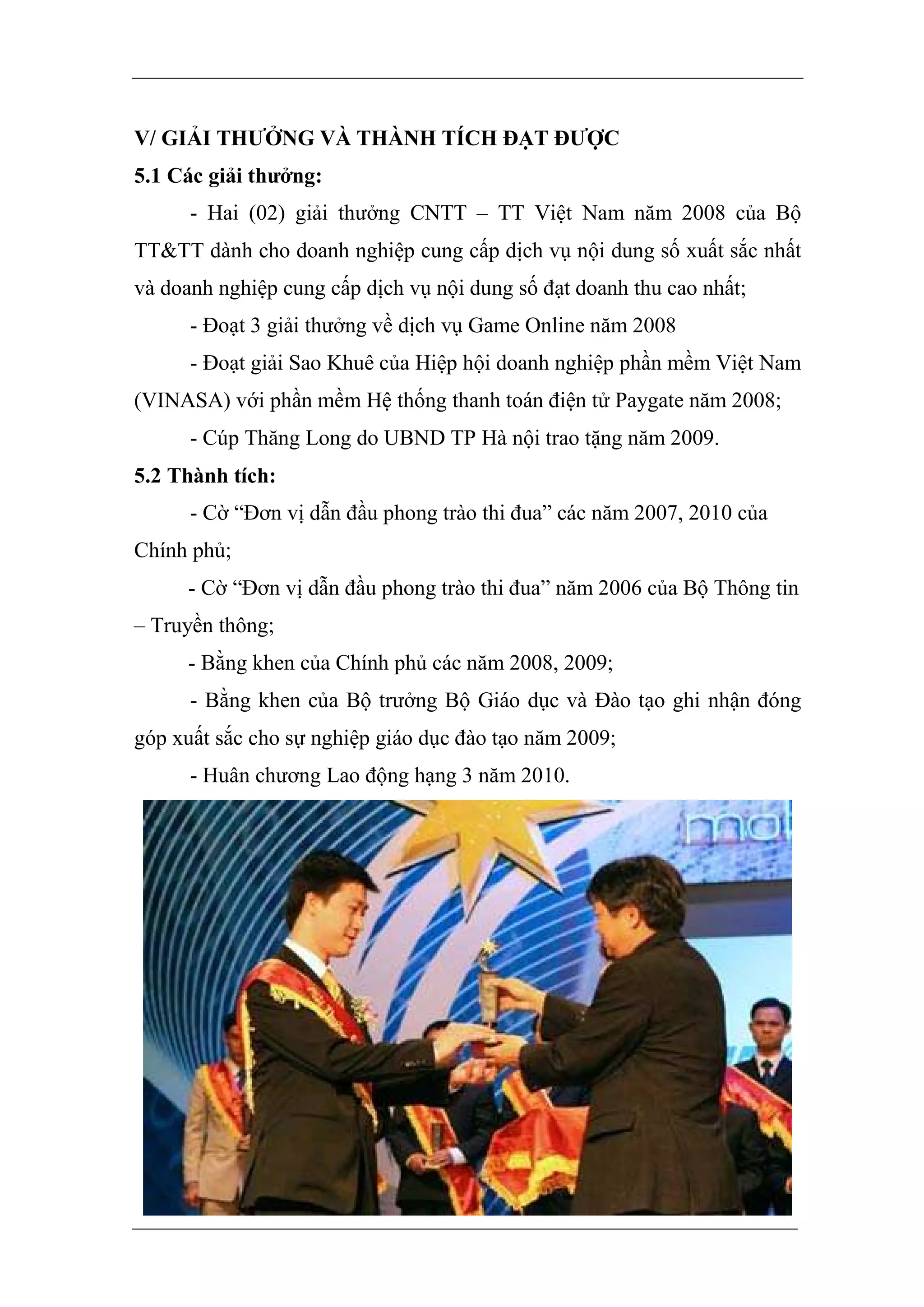 V/ GIẢI THƯỞNG VÀ THÀNH TÍCH ĐẠT ĐƯỢC
5.1 Các giải thưởng:
      - Hai (02) giải thưởng CNTT – TT Việt Nam năm 2008 của Bộ
TT&TT dành cho doanh nghiệp cung cấp dịch vụ nội dung số xuất sắc nhất
và doanh nghiệp cung cấp dịch vụ nội dung số đạt doanh thu cao nhất;
      - Đoạt 3 giải thưởng về dịch vụ Game Online năm 2008
      - Đoạt giải Sao Khuê của Hiệp hội doanh nghiệp phần mềm Việt Nam
(VINASA) với phần mềm Hệ thống thanh toán điện tử Paygate năm 2008;
      - Cúp Thăng Long do UBND TP Hà nội trao tặng năm 2009.
5.2 Thành tích:
      - Cờ “Đơn vị dẫn đầu phong trào thi đua” các năm 2007, 2010 của
Chính phủ;
      - Cờ “Đơn vị dẫn đầu phong trào thi đua” năm 2006 của Bộ Thông tin
– Truyền thông;
      - Bằng khen của Chính phủ các năm 2008, 2009;
      - Bằng khen của Bộ trưởng Bộ Giáo dục và Đào tạo ghi nhận đóng
góp xuất sắc cho sự nghiệp giáo dục đào tạo năm 2009;
      - Huân chương Lao động hạng 3 năm 2010.
 