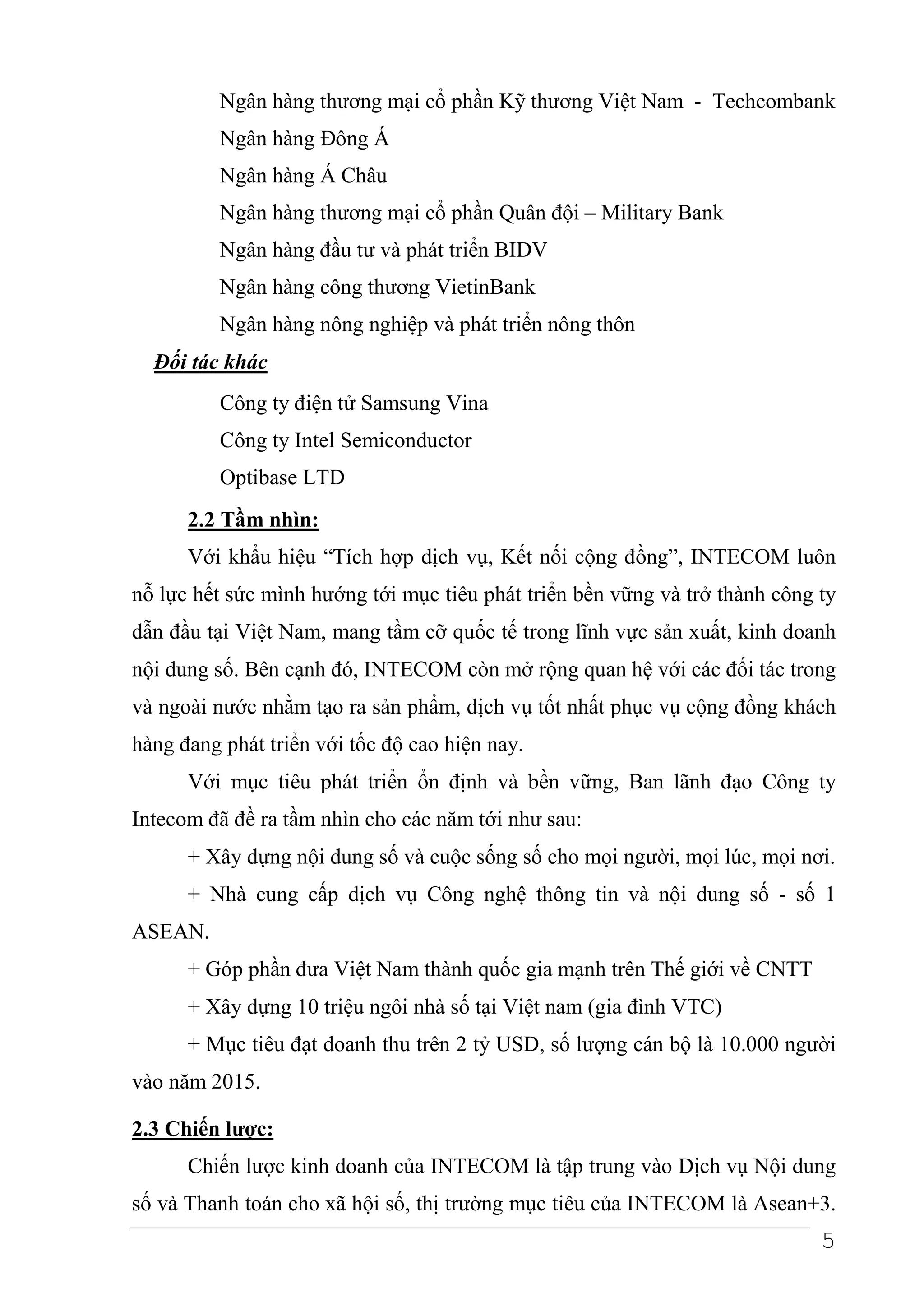 Ngân hàng thương mại cổ phần Kỹ thương Việt Nam - Techcombank
          Ngân hàng Đông Á
          Ngân hàng Á Châu
          Ngân hàng thương mại cổ phần Quân đội – Military Bank
          Ngân hàng đầu tư và phát triển BIDV
          Ngân hàng công thương VietinBank
          Ngân hàng nông nghiệp và phát triển nông thôn
  Đối tác khác
          Công ty điện tử Samsung Vina
          Công ty Intel Semiconductor
          Optibase LTD
      2.2 Tầm nhìn:
      Với khẩu hiệu “Tích hợp dịch vụ, Kết nối cộng đồng”, INTECOM luôn
nỗ lực hết sức mình hướng tới mục tiêu phát triển bền vững và trở thành công ty
dẫn đầu tại Việt Nam, mang tầm cỡ quốc tế trong lĩnh vực sản xuất, kinh doanh
nội dung số. Bên cạnh đó, INTECOM còn mở rộng quan hệ với các đối tác trong
và ngoài nước nhằm tạo ra sản phẩm, dịch vụ tốt nhất phục vụ cộng đồng khách
hàng đang phát triển với tốc độ cao hiện nay.
      Với mục tiêu phát triển ổn định và bền vững, Ban lãnh đạo Công ty
Intecom đã đề ra tầm nhìn cho các năm tới như sau:
      + Xây dựng nội dung số và cuộc sống số cho mọi người, mọi lúc, mọi nơi.
      + Nhà cung cấp dịch vụ Công nghệ thông tin và nội dung số - số 1
ASEAN.
      + Góp phần đưa Việt Nam thành quốc gia mạnh trên Thế giới về CNTT
      + Xây dựng 10 triệu ngôi nhà số tại Việt nam (gia đình VTC)
      + Mục tiêu đạt doanh thu trên 2 tỷ USD, số lượng cán bộ là 10.000 người
vào năm 2015.

2.3 Chiến lược:
      Chiến lược kinh doanh của INTECOM là tập trung vào Dịch vụ Nội dung
số và Thanh toán cho xã hội số, thị trường mục tiêu của INTECOM là Asean+3.
                                                                             5
 