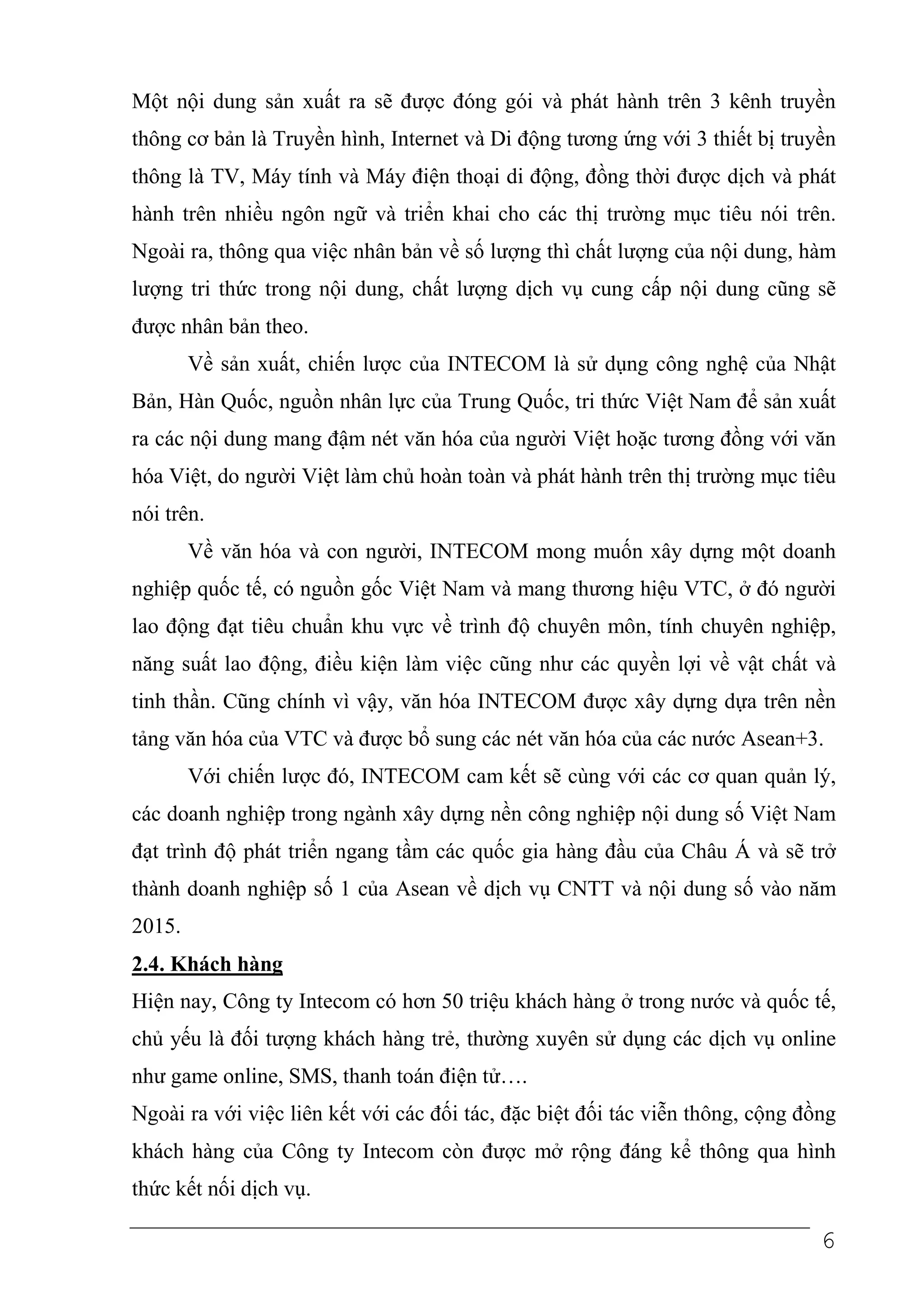 Một nội dung sản xuất ra sẽ được đóng gói và phát hành trên 3 kênh truyền
thông cơ bản là Truyền hình, Internet và Di động tương ứng với 3 thiết bị truyền
thông là TV, Máy tính và Máy điện thoại di động, đồng thời được dịch và phát
hành trên nhiều ngôn ngữ và triển khai cho các thị trường mục tiêu nói trên.
Ngoài ra, thông qua việc nhân bản về số lượng thì chất lượng của nội dung, hàm
lượng tri thức trong nội dung, chất lượng dịch vụ cung cấp nội dung cũng sẽ
được nhân bản theo.
        Về sản xuất, chiến lược của INTECOM là sử dụng công nghệ của Nhật
Bản, Hàn Quốc, nguồn nhân lực của Trung Quốc, tri thức Việt Nam để sản xuất
ra các nội dung mang đậm nét văn hóa của người Việt hoặc tương đồng với văn
hóa Việt, do người Việt làm chủ hoàn toàn và phát hành trên thị trường mục tiêu
nói trên.
        Về văn hóa và con người, INTECOM mong muốn xây dựng một doanh
nghiệp quốc tế, có nguồn gốc Việt Nam và mang thương hiệu VTC, ở đó người
lao động đạt tiêu chuẩn khu vực về trình độ chuyên môn, tính chuyên nghiệp,
năng suất lao động, điều kiện làm việc cũng như các quyền lợi về vật chất và
tinh thần. Cũng chính vì vậy, văn hóa INTECOM được xây dựng dựa trên nền
tảng văn hóa của VTC và được bổ sung các nét văn hóa của các nước Asean+3.
        Với chiến lược đó, INTECOM cam kết sẽ cùng với các cơ quan quản lý,
các doanh nghiệp trong ngành xây dựng nền công nghiệp nội dung số Việt Nam
đạt trình độ phát triển ngang tầm các quốc gia hàng đầu của Châu Á và sẽ trở
thành doanh nghiệp số 1 của Asean về dịch vụ CNTT và nội dung số vào năm
2015.
2.4. Khách hàng
Hiện nay, Công ty Intecom có hơn 50 triệu khách hàng ở trong nước và quốc tế,
chủ yếu là đối tượng khách hàng trẻ, thường xuyên sử dụng các dịch vụ online
như game online, SMS, thanh toán điện tử….
Ngoài ra với việc liên kết với các đối tác, đặc biệt đối tác viễn thông, cộng đồng
khách hàng của Công ty Intecom còn được mở rộng đáng kể thông qua hình
thức kết nối dịch vụ.

                                                                                6
 