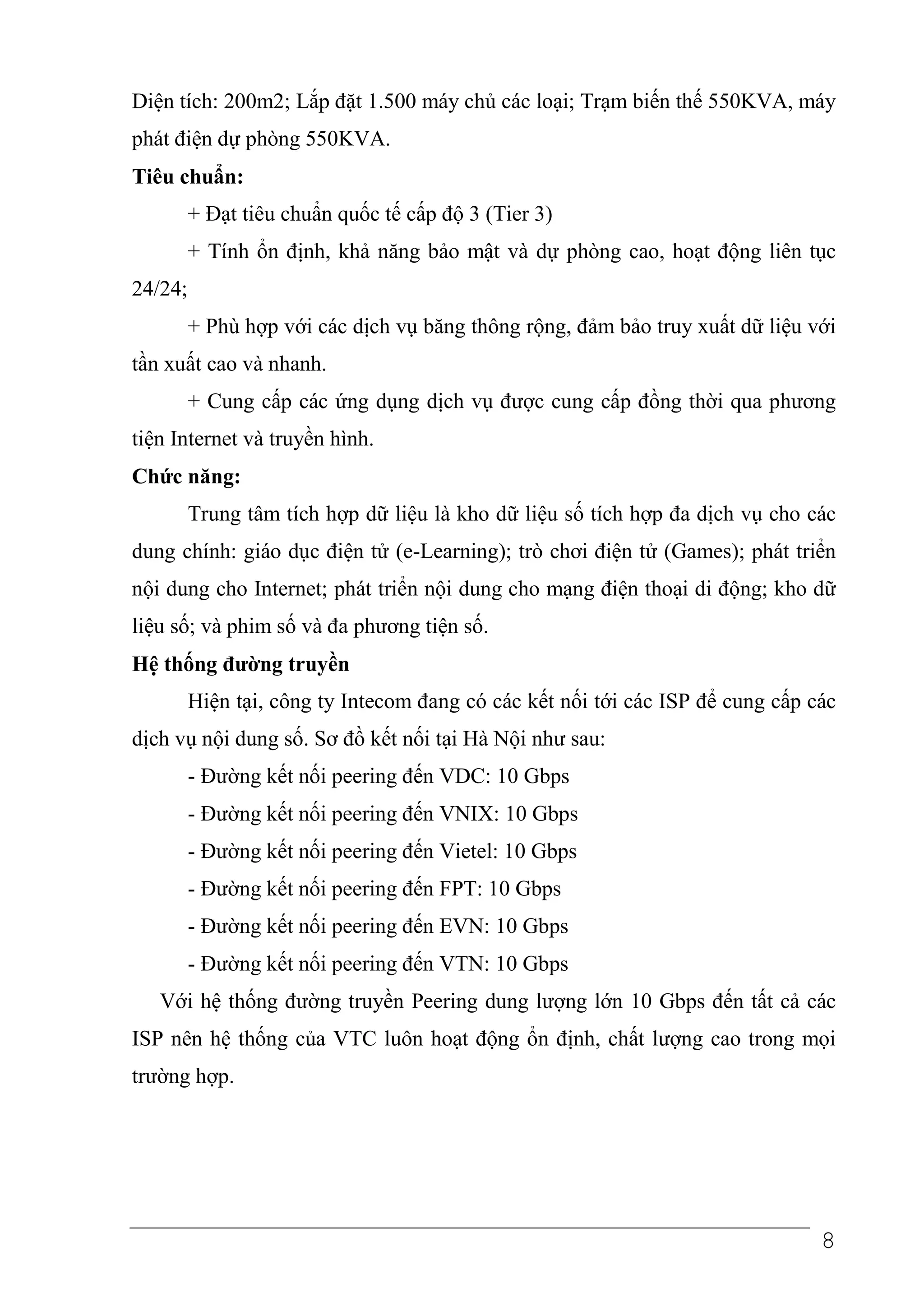 Diện tích: 200m2; Lắp đặt 1.500 máy chủ các loại; Trạm biến thế 550KVA, máy
phát điện dự phòng 550KVA.
Tiêu chuẩn:
         + Đạt tiêu chuẩn quốc tế cấp độ 3 (Tier 3)
         + Tính ổn định, khả năng bảo mật và dự phòng cao, hoạt động liên tục
24/24;
         + Phù hợp với các dịch vụ băng thông rộng, đảm bảo truy xuất dữ liệu với
tần xuất cao và nhanh.
         + Cung cấp các ứng dụng dịch vụ được cung cấp đồng thời qua phương
tiện Internet và truyền hình.
Chức năng:
         Trung tâm tích hợp dữ liệu là kho dữ liệu số tích hợp đa dịch vụ cho các
dung chính: giáo dục điện tử (e-Learning); trò chơi điện tử (Games); phát triển
nội dung cho Internet; phát triển nội dung cho mạng điện thoại di động; kho dữ
liệu số; và phim số và đa phương tiện số.
Hệ thống đường truyền
         Hiện tại, công ty Intecom đang có các kết nối tới các ISP để cung cấp các
dịch vụ nội dung số. Sơ đồ kết nối tại Hà Nội như sau:
         - Đường kết nối peering đến VDC: 10 Gbps
         - Đường kết nối peering đến VNIX: 10 Gbps
         - Đường kết nối peering đến Vietel: 10 Gbps
         - Đường kết nối peering đến FPT: 10 Gbps
         - Đường kết nối peering đến EVN: 10 Gbps
         - Đường kết nối peering đến VTN: 10 Gbps
   Với hệ thống đường truyền Peering dung lượng lớn 10 Gbps đến tất cả các
ISP nên hệ thống của VTC luôn hoạt động ổn định, chất lượng cao trong mọi
trường hợp.




                                                                                8
 