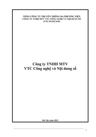 TỔNG CÔNG TY TRUYỀN THÔNG ĐA PHƯƠNG TIỆN
CÔNG TY TNHH MTV VTC CÔNG NGHỆ VÀ NỘI DUNG SỐ
               (VTC-INTECOM)




    Công ty TNHH MTV
 VTC Công nghệ và Nội dung số




               Hà Nội, năm 2012



                                                1
 