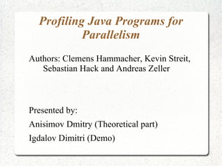 Profiling Java Programs for
           Parallelism
Authors: Clemens Hammacher, Kevin Streit,
   Sebastian Hack and Andreas Zeller



Presented by:
Anisimov Dmitry (Theoretical part)
Igdalov Dimitri (Demo)
 