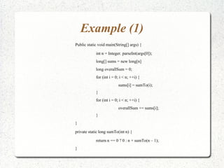 Example (1)
Public static void main(String[] args) {

            int n = Integer. parseInt(args[0]);
            long[] sums = new long[n]
            long overallSum = 0;
            for (int i = 0; i < n; ++i) {
                          sums[i] = sumTo(i);
            }
            for (int i = 0; i < n; ++i) {
                          overallSum += sums[i];
            }
}

private static long sumTo(int n) {

            return n == 0 ? 0 : n + sumTo(n – 1);
}
 