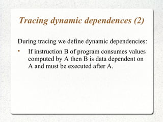 Tracing dynamic dependences (2)

During tracing we define dynamic dependencies:

    If instruction B of program consumes values
    computed by A then B is data dependent on
    A and must be executed after A.
 