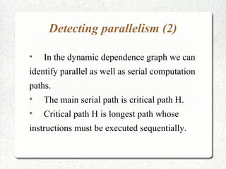 Detecting parallelism (2)


    In the dynamic dependence graph we can
identify parallel as well as serial computation
paths.

    The main serial path is critical path H.

    Critical path H is longest path whose
instructions must be executed sequentially.
 