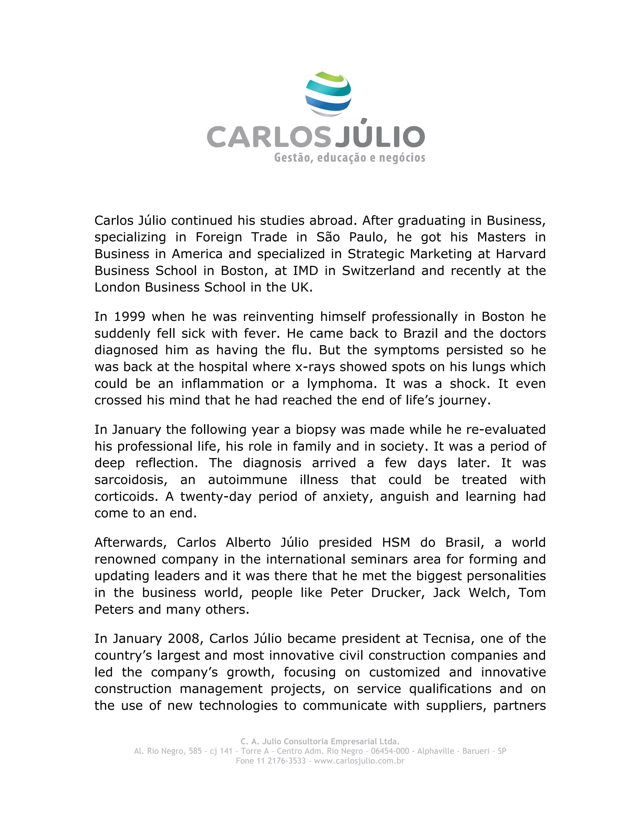  
Carlos Júlio continued his studies abroad. After graduating in Business,
specializing in Foreign Trade in São Paulo, he got his Masters in
Business in America and specialized in Strategic Marketing at Harvard
Business School in Boston, at IMD in Switzerland and recently at the
London Business School in the UK.

In 1999 when he was reinventing himself professionally in Boston he
suddenly fell sick with fever. He came back to Brazil and the doctors
diagnosed him as having the flu. But the symptoms persisted so he
was back at the hospital where x-rays showed spots on his lungs which
could be an inflammation or a lymphoma. It was a shock. It even
crossed his mind that he had reached the end of life’s journey.

In January the following year a biopsy was made while he re-evaluated
his professional life, his role in family and in society. It was a period of
deep reflection. The diagnosis arrived a few days later. It was
sarcoidosis, an autoimmune illness that could be treated with
corticoids. A twenty-day period of anxiety, anguish and learning had
come to an end.

Afterwards, Carlos Alberto Júlio presided HSM do Brasil, a world
renowned company in the international seminars area for forming and
updating leaders and it was there that he met the biggest personalities
in the business world, people like Peter Drucker, Jack Welch, Tom
Peters and many others.

In January 2008, Carlos Júlio became president at Tecnisa, one of the
country’s largest and most innovative civil construction companies and
led the company’s growth, focusing on customized and innovative
construction management projects, on service qualifications and on
the use of new technologies to communicate with suppliers, partners

                                    C. A. Julio Consultoria Empresarial Ltda.
      Al. Rio Negro, 585 – cj 141 – Torre A – Centro Adm. Rio Negro – 06454-000 - Alphaville – Barueri – SP
                                  Fone 11 2176-3533 – www.carlosjulio.com.br
 
 