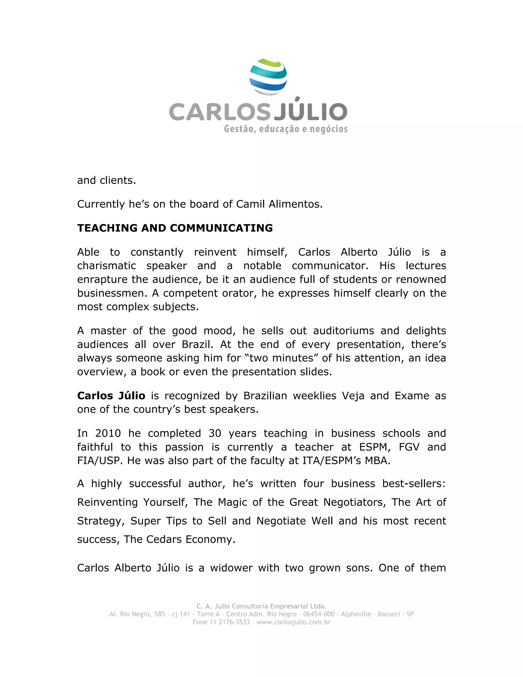  
and clients.

Currently he’s on the board of Camil Alimentos.

TEACHING AND COMMUNICATING

Able to constantly reinvent himself, Carlos Alberto Júlio is a
charismatic speaker and a notable communicator. His lectures
enrapture the audience, be it an audience full of students or renowned
businessmen. A competent orator, he expresses himself clearly on the
most complex subjects.

A master of the good mood, he sells out auditoriums and delights
audiences all over Brazil. At the end of every presentation, there’s
always someone asking him for “two minutes” of his attention, an idea
overview, a book or even the presentation slides.

Carlos Júlio is recognized by Brazilian weeklies Veja and Exame as
one of the country’s best speakers.

In 2010 he completed 30 years teaching in business schools and
faithful to this passion is currently a teacher at ESPM, FGV and
FIA/USP. He was also part of the faculty at ITA/ESPM’s MBA.

A highly successful author, he’s written four business best-sellers:
Reinventing Yourself, The Magic of the Great Negotiators, The Art of
Strategy, Super Tips to Sell and Negotiate Well and his most recent
success, The Cedars Economy.

Carlos Alberto Júlio is a widower with two grown sons. One of them


                                    C. A. Julio Consultoria Empresarial Ltda.
      Al. Rio Negro, 585 – cj 141 – Torre A – Centro Adm. Rio Negro – 06454-000 - Alphaville – Barueri – SP
                                  Fone 11 2176-3533 – www.carlosjulio.com.br
 
 