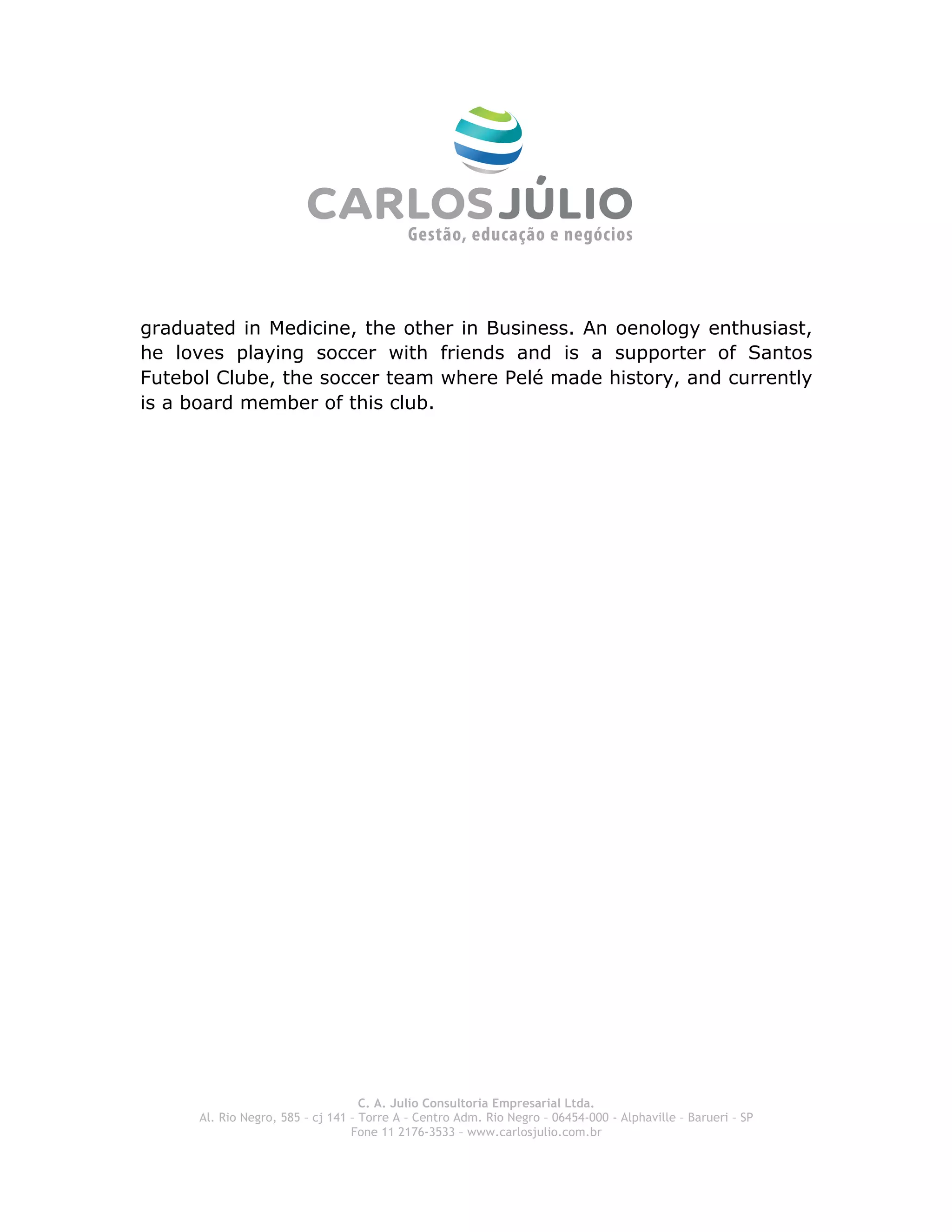  
graduated in Medicine, the other in Business. An oenology enthusiast,
he loves playing soccer with friends and is a supporter of Santos
Futebol Clube, the soccer team where Pelé made history, and currently
is a board member of this club.




 




                                    C. A. Julio Consultoria Empresarial Ltda.
      Al. Rio Negro, 585 – cj 141 – Torre A – Centro Adm. Rio Negro – 06454-000 - Alphaville – Barueri – SP
                                  Fone 11 2176-3533 – www.carlosjulio.com.br
 
 