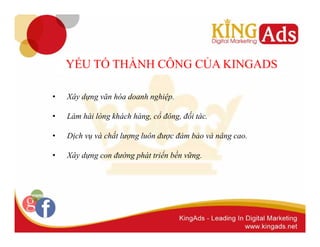 YẾU TỐ THÀNH CÔNG CỦA KINGADS 
• Xây dựng văn hóa doanh nghiệp. 
• Làm hài lòng khách hàng, cổ đông, đối tác. 
• Dịch vụ và chất lượng luôn được đảm bảo và nâng cao. 
• Xây dựng con đường phát triển bền vững. 
 