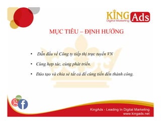 MỤC TIÊU – ĐỊNH HƯỚNG 
• Dẫn đầu về Công ty tiếp thị trực tuyến VN 
• Cùng hợp tác, cùng phát triển. 
• Đào tạo và chia sẻ tất cả để cùng tiến đến thành công. 
 