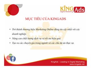 MỤC TIÊU CỦA KINGADS 
• Trở thành thương hiệu Marketing Online đáng tin cậy nhất với các 
doanh nghiệp. 
• Nâng cao chất lượng dịch vụ và tối ưu hiệu quả. 
• Tạo ra các chuyên gia trong ngành và các chủ dự án thực sự. 
 