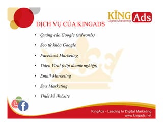 DỊCH VỤ CỦA KINGADS 
• Quảng cáo Google (Adwords) 
• Seo từ khóa Google 
• Facebook Marketing 
• Video Viral (clip doanh nghiệp) 
• Email Marketing 
• Sms Marketing 
• Thiết kế Website 
 