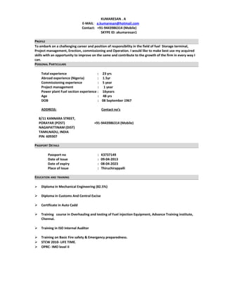 KUMARESAN . A
E-MAIL: a.kumaresan@hotmail.com
Contact: +91-9443986314 (Mobile)
SKYPE ID: akumaresan1
PROFILE
To embark on a challenging career and position of responsibility in the field of fuel Storage terminal,
Project management, Erection, commissioning and Operation. I would like to make best use my acquired
skills with an opportunity to improve on the same and contribute to the growth of the firm in every way I
can.
PERSONAL PARTICULARS
Total experience : 23 yrs
Abroad experience (Nigeria) : 1.5yr
Commissioning experience : 5 year
Project management : 1 year
Power plant Fuel section experience : 16years
Age : 48 yrs
DOB : 08 September 1967
ADDRESS: Contact no’s
8/11 KANNARA STREET,
PORAYAR (POST) +91-9443986314 (Mobile)
NAGAPATTINAM (DIST)
TAMILNADU, INDIA
PIN: 609307
PASSPORT DETAILS
Passport no : K3737149
Date of Issue : 09-04-2013
Date of expiry : 08-04-2023
Place of Issue : Thiruchirappalli
EDUCATION AND TRAINING
 Diploma in Mechanical Engineering (82.5%)
 Diploma in Customs And Central Excise
 Certificate in Auto Cadd
 Training course in Overhauling and testing of Fuel injection Equipment, Advance Training institute,
Chennai.
 Training in ISO Internal Auditor
 Training on Basic Fire safety & Emergency preparedness.
 STCW 2010- LIFE TIME.
 OPRC- IMO level II
 