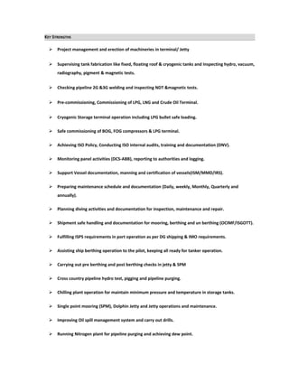 KEY STRENGTHS
 Project management and erection of machineries in terminal/ Jetty
 Supervising tank fabrication like fixed, floating roof & cryogenic tanks and Inspecting hydro, vacuum,
radiography, pigment & magnetic tests.
 Checking pipeline 2G &3G welding and inspecting NDT &magnetic tests.
 Pre-commissioning, Commissioning of LPG, LNG and Crude Oil Terminal.
 Cryogenic Storage terminal operation including LPG bullet safe loading.
 Safe commissioning of BOG, FOG compressors & LPG terminal.
 Achieving ISO Policy, Conducting ISO internal audits, training and documentation (DNV).
 Monitoring panel activities (DCS-ABB), reporting to authorities and logging.
 Support Vessel documentation, manning and certification of vessels(ISM/MMD/IRS).
 Preparing maintenance schedule and documentation (Daily, weekly, Monthly, Quarterly and
annually).
 Planning diving activities and documentation for inspection, maintenance and repair.
 Shipment safe handling and documentation for mooring, berthing and un berthing (OCIMF/ISGOTT).
 Fulfilling ISPS requirements in port operation as per DG shipping & IMO requirements.
 Assisting ship berthing operation to the pilot, keeping all ready for tanker operation.
 Carrying out pre berthing and post berthing checks in jetty & SPM
 Cross country pipeline hydro test, pigging and pipeline purging.
 Chilling plant operation for maintain minimum pressure and temperature in storage tanks.
 Single point mooring (SPM), Dolphin Jetty and Jetty operations and maintenance.
 Improving Oil spill management system and carry out drills.
 Running Nitrogen plant for pipeline purging and achieving dew point.
 