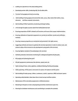  Loading arm operations in the Jetty loading points.
 Developing worker skills, Conducting HSE, fire & safety drills.
 Terminal Tank gauging and stock accounting.
 Safe handling of tank gauging instruments like radar, servo,, flow meters like turbine, mass,
ultrasonic and flow computer instruments.
 Safe handling of Wharf operations, bunkering and barge loading.
 L N G storage & supply to power plant from bullet/spherical tank
 Ensuring preparation of SOP’s related to all functions and ensure their proper implementation.
 Ensuring calibration of important equipment are carried out and their records and certificates
maintain.
 Ensuring company properties are maintained and protected in the right manner.
 Suggesting methods and means to optimize the terminal operations in order to reduce costs, and
enhance safety of the terminal as also development and growth of the terminal.
 Ensuring highest standard of housekeeping in the terminal.
 Cathodic protection instruments monitoring for underground pipelines & jetty piles.
 N2 purging and achieving dew point
 Oil spill equipments maintenance like skimmer, power pack, etc.
 Hydro testing of hoses, tanks, pipelines, cardboard blasting, flushing and purging.
 Safely operating of CW system, Instrument air system, fire hydrant and N2 system.
 Safe handling of intake pumps, chillers, condensers, coolers, vaporizers, PRDS and steam system.
 Operating safely blenders, blow down drum, knock out pot and flare system.
 Maintenance of fire and safety equipments in offshore/onshore.
 Mustering of all spares in store and preparing preventive maintenance spare list.
 Planning for shutdown maintenance and coordinating to complete the schedule.
 