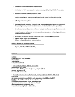  EHS planning, conducting mock drills and monitoring.
 Modification in P&ID’s as per operation requirements using ASTM, ANSI, ASME & API standards.
 Inspecting all elements and preparing punch points.
 Reducing operating cost, power consumption and loses by proper techniques and planning.
 Following work permit systems.
 Routinely monitored equipment in assigned areas, maintaining parameters within the guidelines of
the operating manuals, procedures and instructions. Trouble shoot during plant upsets/trips.
 Carried out sampling and laboratory analysis on variety of samples ensuring specifications are met.
 Prepared equipment for handover to maintenance. Ensuring equipment and working conditions are
safe for maintenance activities.
 Managed oil spill response/ disaster management teem in Tsunami 2004 major disaster.
 Loading master duties in cargo handling.
 Liaisons with port & customs, documentation.
Products Handled (in unloading/loading)
 Naphtha, NGL, LPG, A T F,Jet A- 1, L N G.,
EXPERIENCE
CURRENT
COMACOE LTD ( 21.12.2013 onwards )
BASE MANGER
SPM TERMINAL
THIRUKKADAIYUR PORT
1, PUNJ LLYOD LTD,(EPC) ( 12.07.2012 to 15.12.2013)
Commissioning FIELD officer.
Field operation of LPG import terminal(Process/Jetty/Panel/Field)
Indian oil Petronas (P) Ltd,
Ennore Port, Tamilnadu.India
2. Sterling Oil Exploration&Energy Production Co, Ltd, Nigeria. (October 2010 TO 17.02.2012)
Crude Officer
KEY RESPONSIBILITIES: Crude oil /LNG well operation ( 25,000 Barrels/DAY
Worked as Crude Officer in Crude oil well exploration unit.
Erection and Commissioning of storage terminal and jetty.
Operation and maintenance of crude oil terminal & jetty
LNG storage and supply to the power plant.
Crude oil tanker loading (VLCC) & FSO handling.
 