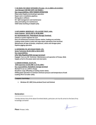 2, KEI-RSOS LTD/ GREAT OFFSHORE LTD,India ( 21.11.2000 to 05.10.2010 )
Asst Manager( 330 MW CCPP ) GE FRAME 5
Key responsibilities: SPM TANKER OPERATION
P0wer plant Naphta terminal/spm operation
Repair and re installation pipelines
Diving jobs in offshore
Oil –Spill management and maintenance
Jetty and loading arm maintenance
VCM Tanker berthing in Dolphin jetty
3, M/S GANESH BENZOPLAST LTD,J.N.PORT TRUST, India.
Junior Engineer (02.02.1997 to 30.08.2000)
KEY RESPONSIBILITIES: Petroleum Storage Terminal,
Joined as a junior engineer for 3 yrs
Over all maintenance terminal, booster station, loading arm and Jetty.
Loading master duties in jetty and cargo export operations from terminal.
Maintenance all type of pumps, compressor, valves and nitrogen plant.
Pipeline pigging operation
4, HOFINCONS LTD, M/S ESSAR POWER LTD,
Senior Technician (01.02.1994 to 30.01.1997)
Key responsibilities:
LPG/ NGL/Naphtha/HSD storage terminals
Engaged 3 yrs as a SR. Technician Maintenance and operation of Pumps, Skids
Supply as fuel to the power plant and steel plant.
5, SARKAR STORAGE .CO.(P) LTD
Shift Supervisor (15.06.1989 to 27.01.1994 )
Key responsibilities: Butadiene storage terminal
Worked 4.5 yrs as a shift in charge
Butadiene cargo offloading as loading master duties.
Chilling plant operation to maintain minimum pressure and temperature of tank
Loading LPG in to trailer safely
Computer knowledge: ______________________________________
 Windows XP, 2007,Vista,window7,Excel and Outlook
Declaration:
I hereby declare that all the above furnished details, particulars are true & correct to the best of my
knowledge and belief.
Place: Porayar, India.
 