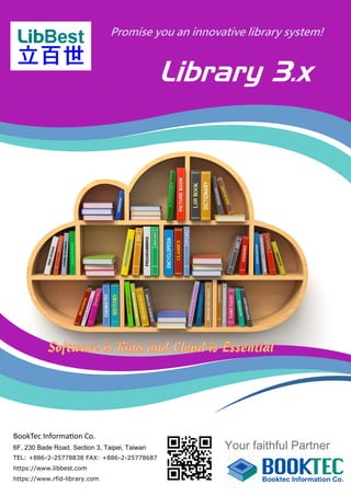 Library 3.x
Promise you an innovative library system!
Your faithful Partner
BookTec Information Co.
6F, 230 Bade Road, Section 3, Taipei, Taiwan
TEL: +886-2-25778838 FAX: +886-2-25778687
https://www.libbest.com
https://www.rfid-library.com
 