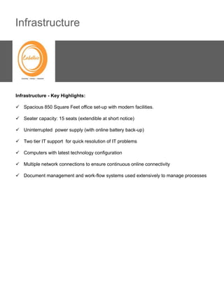 Infrastructure




Infrastructure - Key Highlights:

 Spacious 850 Square Feet office set-up with modern facilities.

 Seater capacity: 15 seats (extendible at short notice)

 Uninterrupted power supply (with online battery back-up)

 Two tier IT support for quick resolution of IT problems

 Computers with latest technology configuration

 Multiple network connections to ensure continuous online connectivity

 Document management and work-flow systems used extensively to manage processes
 