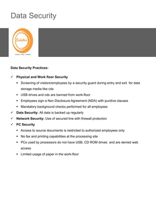 Data Security




Data Security Practices:

 Physical and Work floor Security
    Screening of visitors/employees by a security guard during entry and exit for data
      storage media like cds
    USB drives and cds are banned from work-floor
    Employees sign a Non Disclosure Agreement (NDA) with punitive clauses
    Mandatory background checks performed for all employees
 Data Security: All data is backed up regularly
 Network Security: Use of secured line with firewall protection
 PC Security
    Access to source documents is restricted to authorized employees only
    No fax and printing capabilities at the processing site
    PCs used by processors do not have USB, CD ROM drives and are denied web
      access
    Limited usage of paper in the work-floor
 