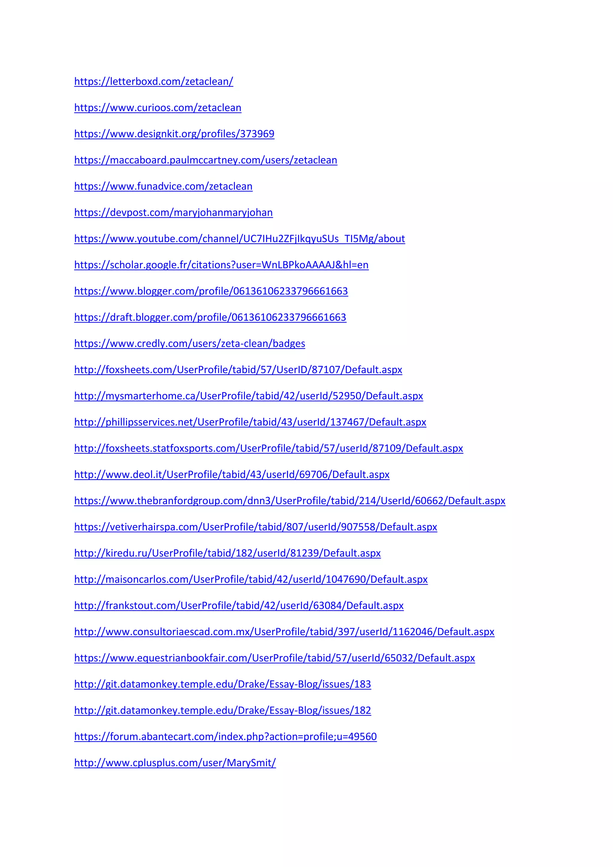 https://letterboxd.com/zetaclean/
https://www.curioos.com/zetaclean
https://www.designkit.org/profiles/373969
https://maccaboard.paulmccartney.com/users/zetaclean
https://www.funadvice.com/zetaclean
https://devpost.com/maryjohanmaryjohan
https://www.youtube.com/channel/UC7IHu2ZFjIkqyuSUs_TI5Mg/about
https://scholar.google.fr/citations?user=WnLBPkoAAAAJ&hl=en
https://www.blogger.com/profile/06136106233796661663
https://draft.blogger.com/profile/06136106233796661663
https://www.credly.com/users/zeta-clean/badges
http://foxsheets.com/UserProfile/tabid/57/UserID/87107/Default.aspx
http://mysmarterhome.ca/UserProfile/tabid/42/userId/52950/Default.aspx
http://phillipsservices.net/UserProfile/tabid/43/userId/137467/Default.aspx
http://foxsheets.statfoxsports.com/UserProfile/tabid/57/userId/87109/Default.aspx
http://www.deol.it/UserProfile/tabid/43/userId/69706/Default.aspx
https://www.thebranfordgroup.com/dnn3/UserProfile/tabid/214/UserId/60662/Default.aspx
https://vetiverhairspa.com/UserProfile/tabid/807/userId/907558/Default.aspx
http://kiredu.ru/UserProfile/tabid/182/userId/81239/Default.aspx
http://maisoncarlos.com/UserProfile/tabid/42/userId/1047690/Default.aspx
http://frankstout.com/UserProfile/tabid/42/userId/63084/Default.aspx
http://www.consultoriaescad.com.mx/UserProfile/tabid/397/userId/1162046/Default.aspx
https://www.equestrianbookfair.com/UserProfile/tabid/57/userId/65032/Default.aspx
http://git.datamonkey.temple.edu/Drake/Essay-Blog/issues/183
http://git.datamonkey.temple.edu/Drake/Essay-Blog/issues/182
https://forum.abantecart.com/index.php?action=profile;u=49560
http://www.cplusplus.com/user/MarySmit/
 