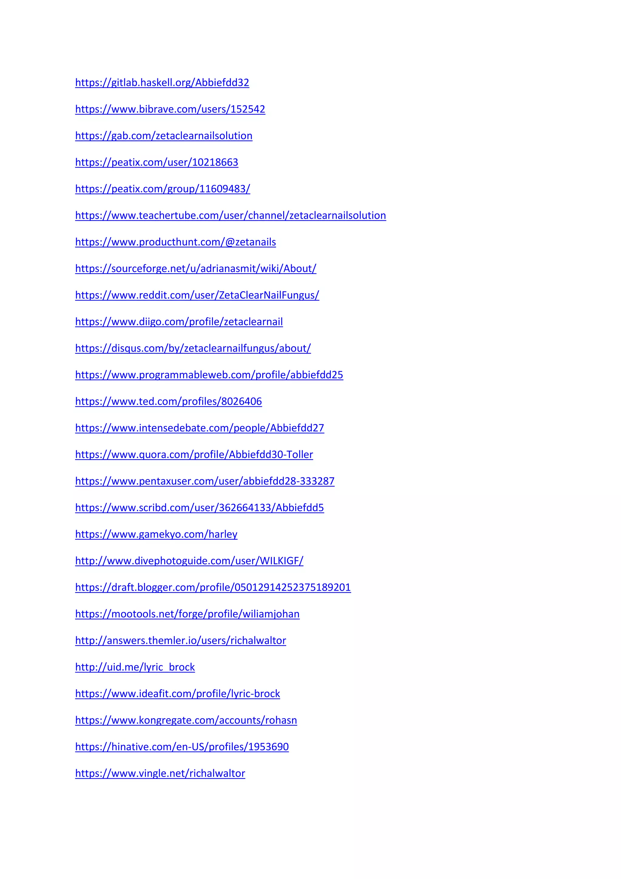 https://gitlab.haskell.org/Abbiefdd32
https://www.bibrave.com/users/152542
https://gab.com/zetaclearnailsolution
https://peatix.com/user/10218663
https://peatix.com/group/11609483/
https://www.teachertube.com/user/channel/zetaclearnailsolution
https://www.producthunt.com/@zetanails
https://sourceforge.net/u/adrianasmit/wiki/About/
https://www.reddit.com/user/ZetaClearNailFungus/
https://www.diigo.com/profile/zetaclearnail
https://disqus.com/by/zetaclearnailfungus/about/
https://www.programmableweb.com/profile/abbiefdd25
https://www.ted.com/profiles/8026406
https://www.intensedebate.com/people/Abbiefdd27
https://www.quora.com/profile/Abbiefdd30-Toller
https://www.pentaxuser.com/user/abbiefdd28-333287
https://www.scribd.com/user/362664133/Abbiefdd5
https://www.gamekyo.com/harley
http://www.divephotoguide.com/user/WILKIGF/
https://draft.blogger.com/profile/05012914252375189201
https://mootools.net/forge/profile/wiliamjohan
http://answers.themler.io/users/richalwaltor
http://uid.me/lyric_brock
https://www.ideafit.com/profile/lyric-brock
https://www.kongregate.com/accounts/rohasn
https://hinative.com/en-US/profiles/1953690
https://www.vingle.net/richalwaltor
 