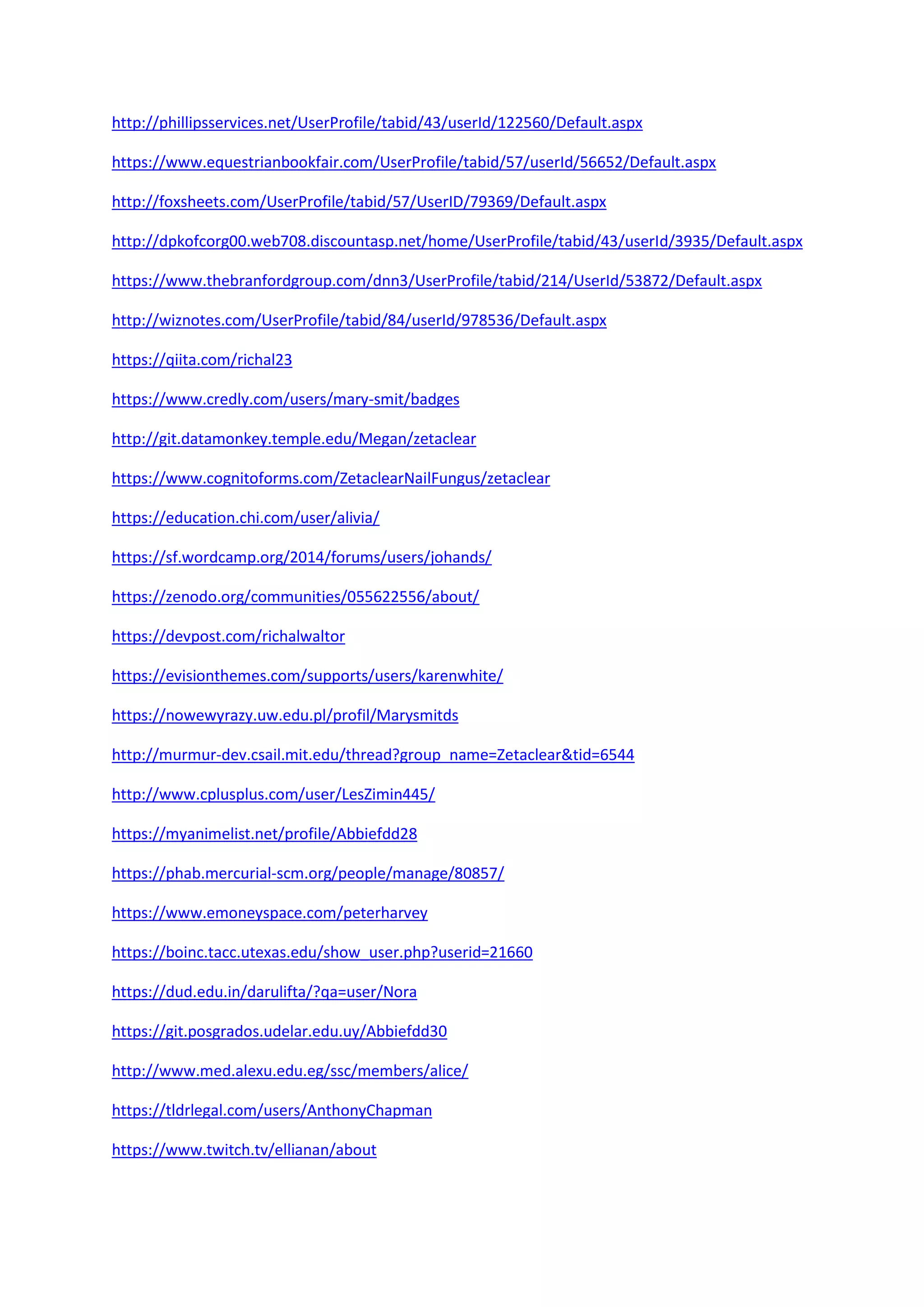 http://phillipsservices.net/UserProfile/tabid/43/userId/122560/Default.aspx
https://www.equestrianbookfair.com/UserProfile/tabid/57/userId/56652/Default.aspx
http://foxsheets.com/UserProfile/tabid/57/UserID/79369/Default.aspx
http://dpkofcorg00.web708.discountasp.net/home/UserProfile/tabid/43/userId/3935/Default.aspx
https://www.thebranfordgroup.com/dnn3/UserProfile/tabid/214/UserId/53872/Default.aspx
http://wiznotes.com/UserProfile/tabid/84/userId/978536/Default.aspx
https://qiita.com/richal23
https://www.credly.com/users/mary-smit/badges
http://git.datamonkey.temple.edu/Megan/zetaclear
https://www.cognitoforms.com/ZetaclearNailFungus/zetaclear
https://education.chi.com/user/alivia/
https://sf.wordcamp.org/2014/forums/users/johands/
https://zenodo.org/communities/055622556/about/
https://devpost.com/richalwaltor
https://evisionthemes.com/supports/users/karenwhite/
https://nowewyrazy.uw.edu.pl/profil/Marysmitds
http://murmur-dev.csail.mit.edu/thread?group_name=Zetaclear&tid=6544
http://www.cplusplus.com/user/LesZimin445/
https://myanimelist.net/profile/Abbiefdd28
https://phab.mercurial-scm.org/people/manage/80857/
https://www.emoneyspace.com/peterharvey
https://boinc.tacc.utexas.edu/show_user.php?userid=21660
https://dud.edu.in/darulifta/?qa=user/Nora
https://git.posgrados.udelar.edu.uy/Abbiefdd30
http://www.med.alexu.edu.eg/ssc/members/alice/
https://tldrlegal.com/users/AnthonyChapman
https://www.twitch.tv/ellianan/about
 