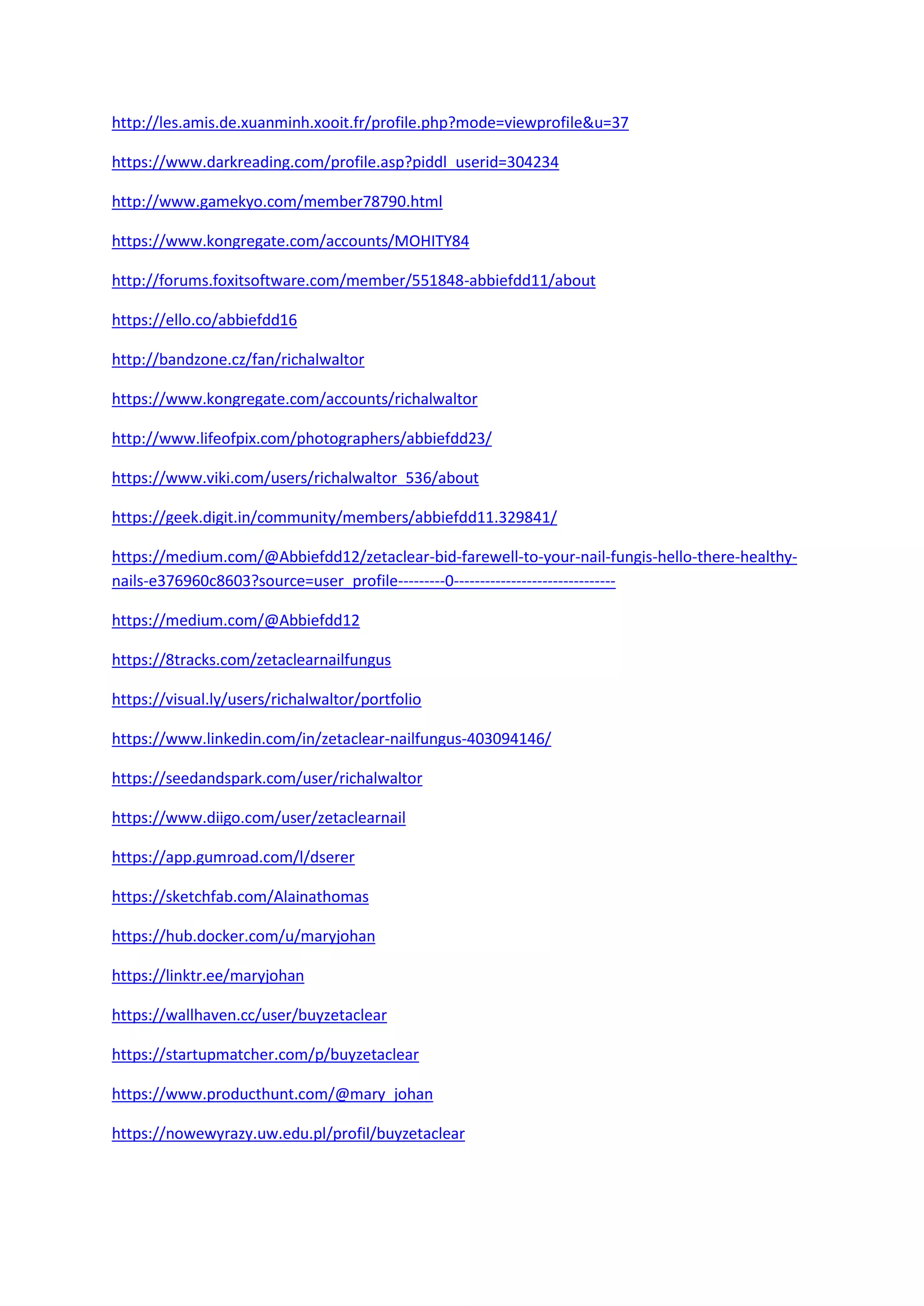 http://les.amis.de.xuanminh.xooit.fr/profile.php?mode=viewprofile&u=37
https://www.darkreading.com/profile.asp?piddl_userid=304234
http://www.gamekyo.com/member78790.html
https://www.kongregate.com/accounts/MOHITY84
http://forums.foxitsoftware.com/member/551848-abbiefdd11/about
https://ello.co/abbiefdd16
http://bandzone.cz/fan/richalwaltor
https://www.kongregate.com/accounts/richalwaltor
http://www.lifeofpix.com/photographers/abbiefdd23/
https://www.viki.com/users/richalwaltor_536/about
https://geek.digit.in/community/members/abbiefdd11.329841/
https://medium.com/@Abbiefdd12/zetaclear-bid-farewell-to-your-nail-fungis-hello-there-healthy-
nails-e376960c8603?source=user_profile---------0-------------------------------
https://medium.com/@Abbiefdd12
https://8tracks.com/zetaclearnailfungus
https://visual.ly/users/richalwaltor/portfolio
https://www.linkedin.com/in/zetaclear-nailfungus-403094146/
https://seedandspark.com/user/richalwaltor
https://www.diigo.com/user/zetaclearnail
https://app.gumroad.com/l/dserer
https://sketchfab.com/Alainathomas
https://hub.docker.com/u/maryjohan
https://linktr.ee/maryjohan
https://wallhaven.cc/user/buyzetaclear
https://startupmatcher.com/p/buyzetaclear
https://www.producthunt.com/@mary_johan
https://nowewyrazy.uw.edu.pl/profil/buyzetaclear
 