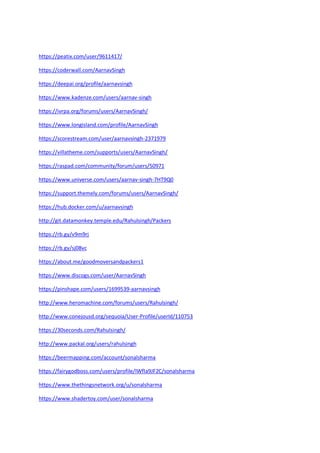 https://peatix.com/user/9611417/
https://coderwall.com/AarnavSingh
https://deepai.org/profile/aarnavsingh
https://www.kadenze.com/users/aarnav-singh
https://ivrpa.org/forums/users/AarnavSingh/
https://www.longisland.com/profile/AarnavSingh
https://scorestream.com/user/aarnavsingh-2371979
https://villatheme.com/supports/users/AarnavSingh/
https://raspad.com/community/forum/users/50971
https://www.universe.com/users/aarnav-singh-7HT9Q0
https://support.themely.com/forums/users/AarnavSingh/
https://hub.docker.com/u/aarnavsingh
http://git.datamonkey.temple.edu/Rahulsingh/Packers
https://rb.gy/v9m9rj
https://rb.gy/sj08vc
https://about.me/goodmoversandpackers1
https://www.discogs.com/user/AarnavSingh
https://pinshape.com/users/1699539-aarnavsingh
http://www.heromachine.com/forums/users/Rahulsingh/
http://www.conejousd.org/sequoia/User-Profile/userId/110753
https://30seconds.com/Rahulsingh/
http://www.packal.org/users/rahulsingh
https://beermapping.com/account/sonalsharma
https://fairygodboss.com/users/profile/IWfIa9JF2C/sonalsharma
https://www.thethingsnetwork.org/u/sonalsharma
https://www.shadertoy.com/user/sonalsharma
 