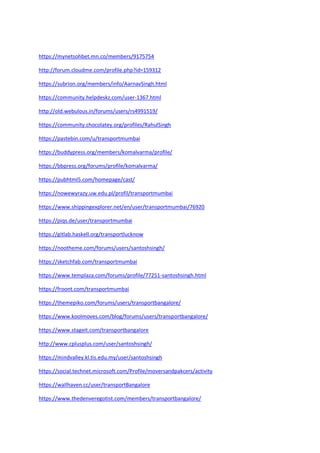 https://mynetsohbet.mn.co/members/9175754
http://forum.cloudme.com/profile.php?id=159312
https://subrion.org/members/info/AarnavSingh.html
https://community.helpdeskz.com/user-1367.html
http://old.webulous.in/forums/users/rs4991519/
https://community.chocolatey.org/profiles/RahulSingh
https://pastebin.com/u/transportmumbai
https://buddypress.org/members/komalvarma/profile/
https://bbpress.org/forums/profile/komalvarma/
https://pubhtml5.com/homepage/cast/
https://nowewyrazy.uw.edu.pl/profil/transportmumbai
https://www.shippingexplorer.net/en/user/transportmumbai/76920
https://piqs.de/user/transportmumbai
https://gitlab.haskell.org/transportlucknow
https://nootheme.com/forums/users/santoshsingh/
https://sketchfab.com/transportmumbai
https://www.templaza.com/forums/profile/77251-santoshsingh.html
https://froont.com/transportmumbai
https://themepiko.com/forums/users/transportbangalore/
https://www.koolmoves.com/blog/forums/users/transportbangalore/
https://www.stageit.com/transportbangalore
http://www.cplusplus.com/user/santoshsingh/
https://mindvalley.kl.tis.edu.my/user/santoshsingh
https://social.technet.microsoft.com/Profile/moversandpakcers/activity
https://wallhaven.cc/user/transportBangalore
https://www.thedenveregotist.com/members/transportbangalore/
 