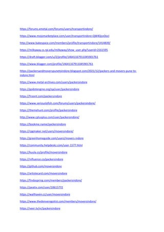 https://forums.xmetal.com/forums/users/transportindore/
https://www.mojomarketplace.com/user/transportindore-QW4QcvOocI
http://www.bakespace.com/members/profile/transportindore/1414839/
https://milkyway.cs.rpi.edu/milkyway/show_user.php?userid=2161595
https://draft.blogger.com/u/2/profile/14641167911045901761
https://www.blogger.com/profile/14641167911045901761
https://packersandmoverspunetoindore.blogspot.com/2021/12/packers-and-movers-pune-to-
indore.html
https://www.metal-archives.com/users/packersindore
https://godotengine.org/qa/user/packersindore
https://froont.com/packersindore
https://www.seriouslyfish.com/forums/users/packersindore/
https://themehunt.com/profile/packersindore
http://www.cplusplus.com/user/packersindore/
https://bookme.name/packersindore
https://rpgmaker.net/users/moversindore/
https://greenhomeguide.com/users/movers-indore
https://community.helpdeskz.com/user-1577.html
https://kuula.co/profile/moversindore
https://influence.co/packersindore
https://github.com/moversindore
https://artistecard.com/moversindore
https://findaspring.com/members/packersindore/
https://peatix.com/user/10615772
https://wallhaven.cc/user/moversindore
https://www.thedenveregotist.com/members/moversindore/
https://veer.tv/vr/packersindore
 