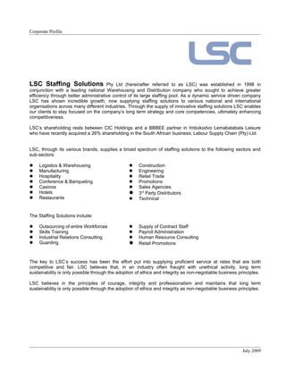 Corporate Profile




LSC Staffing Solutions                Pty Ltd (hereinafter referred to as LSC) was established in 1998 in
conjunction with a leading national Warehousing and Distribution company who sought to achieve greater
efficiency through better administrative control of its large staffing pool. As a dynamic service driven company
LSC has shown incredible growth, now supplying staffing solutions to various national and international
organisations across many different industries. Through the supply of innovative staffing solutions LSC enables
our clients to stay focused on the company’s long term strategy and core competencies, ultimately enhancing
competitiveness.

LSC’s shareholding rests between CIC Holdings and a BBBEE partner in Imbokodvo Lemabalabala Leisure
who have recently acquired a 26% shareholding in the South African business; Labour Supply Chain (Pty) Ltd.


LSC, through its various brands, supplies a broad spectrum of staffing solutions to the following sectors and
sub-sectors:

    Logistics & Warehousing                         Construction
    Manufacturing                                   Engineering
    Hospitality                                     Retail Trade
    Conference & Banqueting                         Promotions
    Casinos                                         Sales Agencies
    Hotels                                          3rd Party Distributors
    Restaurants                                     Technical


The Staffing Solutions include:

    Outsourcing of entire Workforces                Supply of Contract Staff
    Skills Training                                 Payroll Administration
    Industrial Relations Consulting                 Human Resource Consulting
    Guarding                                        Retail Promotions


The key to LSC’s success has been the effort put into supplying proficient service at rates that are both
competitive and fair. LSC believes that, in an industry often fraught with unethical activity, long term
sustainability is only possible through the adoption of ethics and integrity as non-negotiable business principles.

LSC believes in the principles of courage, integrity and professionalism and maintains that long term
sustainability is only possible through the adoption of ethics and integrity as non-negotiable business principles.




                                                                                                         July 2009
 