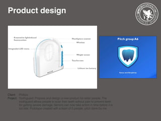 Product design
Client: 	 Phillips
Project: 	Toothguard: Propose and design a new product for elder people. The 		
		 toothguard allows people to scan their teeth without pain to prevent teeth 	
		 for getting severe damage. Seniors can now take action in time before it is 	
		 too late. Prototype created with a team of 5 people, pitch done by me
 