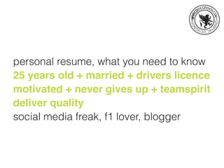 personal resume, what you need to know
25 years old + married + drivers licence
motivated + never gives up + teamspirit
deliver quality
social media freak, f1 lover, blogger
 