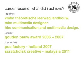career resume, what did i achieve?
(diploma’s)
vmbo theoretische leerweg landbouw.
mbo multimedia designer.
hbo communication and multimedia design.
(awards)
gouden pauw award 2006 + 2007.
(internships)
pos factory - holland 2007
scratchdisk creative - malaysia 2011
 