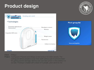 Product design
Client: 	 Phillips
Project: 	Toothguard: Propose and design a new product for elder people. The 		
		 toothguard allows people to scan their teeth without pain to prevent teeth 	
		 for getting severe damage. Seniors can now take action in time before it is 	
		 too late. Prototype created with a team of 5 people, pitch done by me
 