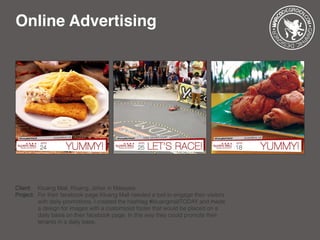 Online Advertising
Client: 	 Kluang Mall, Kluang, Johor in Malaysia
Project: 	For their facebook page Kluang Mall needed a tool to engage their visitors 	
		 with daily promotions. I created the hashtag #kluangmallTODAY and made 	
		 a design for images with a customized footer that would be placed on a 	
		 daily basis on their facebook page. In this way they could promote their 	
		 tenants in a daily base.
 