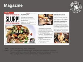 Magazine
Client: 	 Kluang Mall, Kluang, Johor in Malaysia
Project: 	Every 2 months Kluang Mall would have their own newsletter published. 	
		 For this newsletter I made the “Close up” articles where tenants where put 	
		 in the spotlight. Above is an example of one article that I made.
 