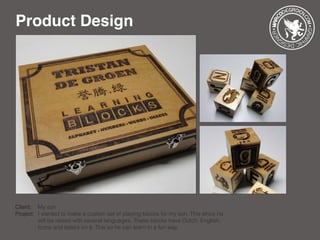 Product Design
Client: 	 My son
Project: 	I wanted to make a custom set of playing blocks for my son. This since he 	
		 will be raised with several languages. These blocks have Dutch, English, 	
		 Icons and letters on it. This so he can learn in a fun way.
 
