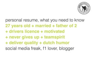 personal resume, what you need to know
27 years old + married + father of 2
+ drivers licence + motivated
+ never gives up + teamspirit
+ deliver quality + dutch humor
social media freak, f1 lover, blogger
 