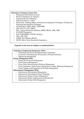 Expertise in the areas of: Subjects as mentioned below:
Information Technology Systems (ITS):
• Management Information Systems
• Business Intelligence & Analytics
• Enterprise Resource Planning
• Industry Solutions – Utility
• Smart Grid – Building Blocks Architecture & Integration Techniques, Technical &
Functional Development Techniques
• SCADA-DCS, iDMS, iEMS , NMS/OMS
• GIS, CIS CTI, CCC, MBCC
• EIP _ Energy Information Platform; MDM, MDAS, AMI, ADR
• ICT/IT/OT Integration
• EIP, OUBI/OBIEE, SAP-BI, Analytics
• SOA, AIF, CIM
• CIMM, SGT Maturity Models
• DCDG, Micro Grids, Renewable Integrations
Technology & Engineering Management (TEM):
• Technology Innovation & Implementation Techniques
• Economics of Technologies & Economics of Project Selections
• Engineering Management
Energy Management (EM):
• Energy Sector System Management
• Power System Management
• Power Sector Restructuring & Reforms Management
• Power Generation, Transmission, Distribution, Trading, Marketing Management
• Power Trading, and Energy Risk & Portfolio Management
Infrastructure Management (IFM):
• Infrastructure Development Management
• Infrastructure Development Project Modeling
• Infrastructure Project Finance Management
• Infrastructure Project Implementation Management
• Infrastructure Project Risk Management
 