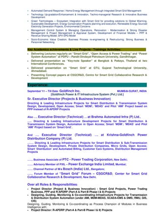 Automated Demand Response / Home Energy Management through integrated Smart Grid Management
Technology Up-gradation/Enhancement & Innovation, Techno-managerial Research & Innovative Business
Development
Green Technologies – Ecosystem Integration with Smart Grid for providing solutions to Global Warming,
Sustainable Development, Energy Conservation Projects planning and execution, Renewable Energy Sourced
Electricity Generation Projects, Environmental Concerns
Management Control System & Managing Operations, Renovation - Modernisation & Strong Disaster
Management & Project Management & Appraisal System, Development of Financial Models – PPP &
Revenue Sharing Model; SPV-SPG Model
Socio-Economic Value Creation; Business Process re-engineering & Restructuring; Strong Business &
Personnel Networking
Key Academics achievements & Live Projects - Trainings Activities: :
• Delivering Lectures regularly on “Smart Grid”, “Open Access & Power Trading” and “Power
System Automation” at PDPU – Pandit Dindayal Petroleum University, Gandhinagar.
• Delivered presentation as “Key-note Speaker” at Bangkok & Pattaya, Thailand at two
International Conferences.
• Delivered presentation on “Smart Grid” at GTU, Gujarat Technological University,
Ahmadabad.
• Presenting Concept papers at CSGCR&D, Centre for Smart Grid Collaborative Research &
Development
Experience: :
September’11 – Till Date: Goldfinch Inc. MUMBAI-SURAT, INDIA
[Goldfinch Power & IT Infrastructure System (Pvt.) Ltd.]
Sr. Executive Director (Projects & Business Innovation)
Directing & Leading Infrastructure Projects for Smart Distribution & Transmission System
Design, Development, Open Access; Smart ‘MDM’; ‘MDAS’ and Pilot ‘AMI’ Project based on
PPP instead of R-APDRP Projects
Also …. Executive Director (Technical) … at Brahma Automated Infra (P) Ltd.,
….. Directing & Leading Infrastructure Development Projects for Smart Distribution &
Transmission System Design, Automation in Open Access; Smart ‘MDM’; ‘MDAS’ and Pilot
‘AMI’ Project based on ‘Smart Grid’.
And …. Executive Director (Technical) …. at Krishna-Goldfinch Power
Distribution Company (P) Ltd.
……. Directing & Leading Infrastructure Projects for Smart Distribution & Sub-Transmission
System Design, Development, Private Distribution Companies, Micro Grids, Open Access;
Smart ‘Distribution’ and Automated Billing, Customer Care Systems, Distribution Management
Projects
…… Business Associate of PTC - Power Trading Corporation, New Delhi;
…… Advisory Member of PXIL – Power Exchange India Limited, Mumbai;
…… Channel Partner of M/s Bosch (India) Ltd., Bangalore;
…… Forum Member of “Smart Grid” Forum – CSGCR&D, Center for Smart Grid
Collaborative Research & Development, New Delhi.
Over all Roles & Responsibilities:
• Project Director (Project & Business Innovation) : Smart Grid Projects, Power Trading
Business, PPP and R-APDRP (Part-A & Part-B Phase I & II) Projects
• Designing, Guiding, Monitoring & Co-coordinating Infrastructure Projects for Transmission
& Distribution System Automation (under AMI, MDM-MDAS, SCADA-EMS & DMS; RMU, GIS,
CIS)
Designing, Guiding, Monitoring & Co-coordinating as Process Champion of Modules in Business
Intelligence with;
• Project Director: R-APDRP (Part-A & Part-B Phase I & II) Projects
 