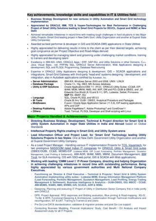 Key achievements, knowledge skills and capabilities in IT & Utilities field: :
• Business Strategy Development for new ventures in Utility Automation and Smart Grid technology
implementation
• Appreciated by ORACLE, IBM, TCS & Vayam-Technologies for Best Performance in Challenging
Project of Smart Utility Solutions leading to Smart Grid Projects for DGVCL, Gujarat and NDMC at New
Delhi
• Achieved remarkable milestones in record time with meeting tough challenges in hard situations in two Major
Utility Projects (Smart Grid leading project in New Delhi Govt. Utility Organization and another at Gujarat State
Utility Companies)
• Awarded as best performer & developer in GIS and SCADA-DMS applications in State Utilities
• Highly appreciated for delivering results in-time to the client as per their desired targets, achieving
goal congruence as per Project Objective and Road–Maps derived
• Highly appreciated for managing talent and grooming under challenging market conditions, training
to trainers and developing talent
• Excellency in IBM-AIX, UNIX, ORACLE Apps / ERP, SAP-ISU, and Utility Solutions in other Domains, C++,
Java, Visual Basic, .net, PHP/My SQL, ORACLE Server Administration, Web Applications designing &
development, SQL and PL/SQL Programming, Database Restructuring
• Expertise in ORACLE Utility Applications designing & development, GIS – SCADA applications and
integrations, Smart Grid Gateway with third-party ‘head-end’ systems designing / development, and
integration, also in Autodesk applications certified by Autodesk, Inc.
• Server Administration : IBM-AIX, Windows Server 2003 and 2008, UNIX / LINUX
• Database Package : Oracle 11i, 10g, DB/2, MS Access database.
• Utility & ERP Solutions : Oracle Applications EBS 11i (R12); ORACLE-Utility Suites: (CC&B, EIP,
WAM, MDM, MWM, NMS, INV, WIP, OM and PO) OUBI & OBIEE, and JD
Edwards One World (8.10 and 8.11), SPL, Lodestar, Seibel, Primavera
SAP-R3, ABAP, ISU
• Language : SQL, Oracle PL/SQL and VB 6.0
• BI Tools : Oracle BI thru’ OUBI / OBIEE, Analytical Procedure and Packages
• Middleware : Fusion / Oracle Apps Application Server (11.5.9), EIP leading applications,
APIs and CDF
• Desktop Publishing : Adobe PageMaker7, Adobe Photoshop7 and CorelDraw11
• Others : Toad, Tomcat, PL/SQL Developer and Shell scripting with Linux
Major Projects Handled & Achievements: :
Directing Business Strategy, Development, Technical & Project direction for Smart Grid &
utility System Automation in major State Utilities in India and Abroad based on Global
Standards
Intellectual Property Rights creating in Smart Grid, and Utility System arena
Lead Information Officer and Project Lead: for ‘Smart Grid’ Technology leading Utility
Solutions Projects in two States: One at New Delhi Government Utility Organization and another
at Gujarat Government Utility Company.
As a Lead Project Manager - Handling various IT implementation Projects for TCS, Vayamtech, for
two prestigious NASSCOM listed Indian IT companies for ORACLE Utility & Smart Grid suites
(OBIEE/OUBI, CC&B, MDMS-EIP (Lodestar-MDM, EIP [Load Forecasting, Portfolio Management, Quotation
Management, Load Profiling & Settlement]), AMI-ADR, WAM, NMS, MWM, Document Management, IBM
Tivoli, for SLA monitoring, CIS with SSO-web portal, GIS & SCADA with Web applications).
Working with leading ‘CIMM Level-5’ IT-Power Company, directing and helping Organization
in achieving challenging milestones in record time with outstanding performance. Being
highly appreciated by various government authorities and Multi National Company
Executives.
~ Functioning as ‘Director & Chief Executive – Technical & Projects’: Smart Grid & Utility System
Automation implementing utility suites - Lodestar-MDM, Energy Information Management Platform
(Load Forecasting, Portfolio Management, Quotation Management, Load Profiling, Energy Trading
Management & Settlement), Business Intelligence & Analytics - OUBI-OBIEE, ISU, MBCC - CC&B,
AMI-MDMS, WAMS, NMS, MWMS, GIS, SCADA, ADR & HEMs
~ Designing, Planning and executing IT Project of Utility in Distribution Sector Company first in India jointly
with ORACLE
~ DPR, Project Appraisal, RFQ responses and Bidding evaluation, Blue printing & Road-mapping, ‘AS-IS’,
‘To-Be’ & BPR, Functional Designing & Architectures, customization through Technical modifications and
reconfiguration, SIT & UAT, Training to Trainers & end Users
~ Pre Go-Live DATA standardization, validation & migration process and post Go-Live support
~ Conducting Business Modeling, Financial Implications’ Study, Cost Benefit / EV Analysis and Impact
Assessment study for all IT Projects
 